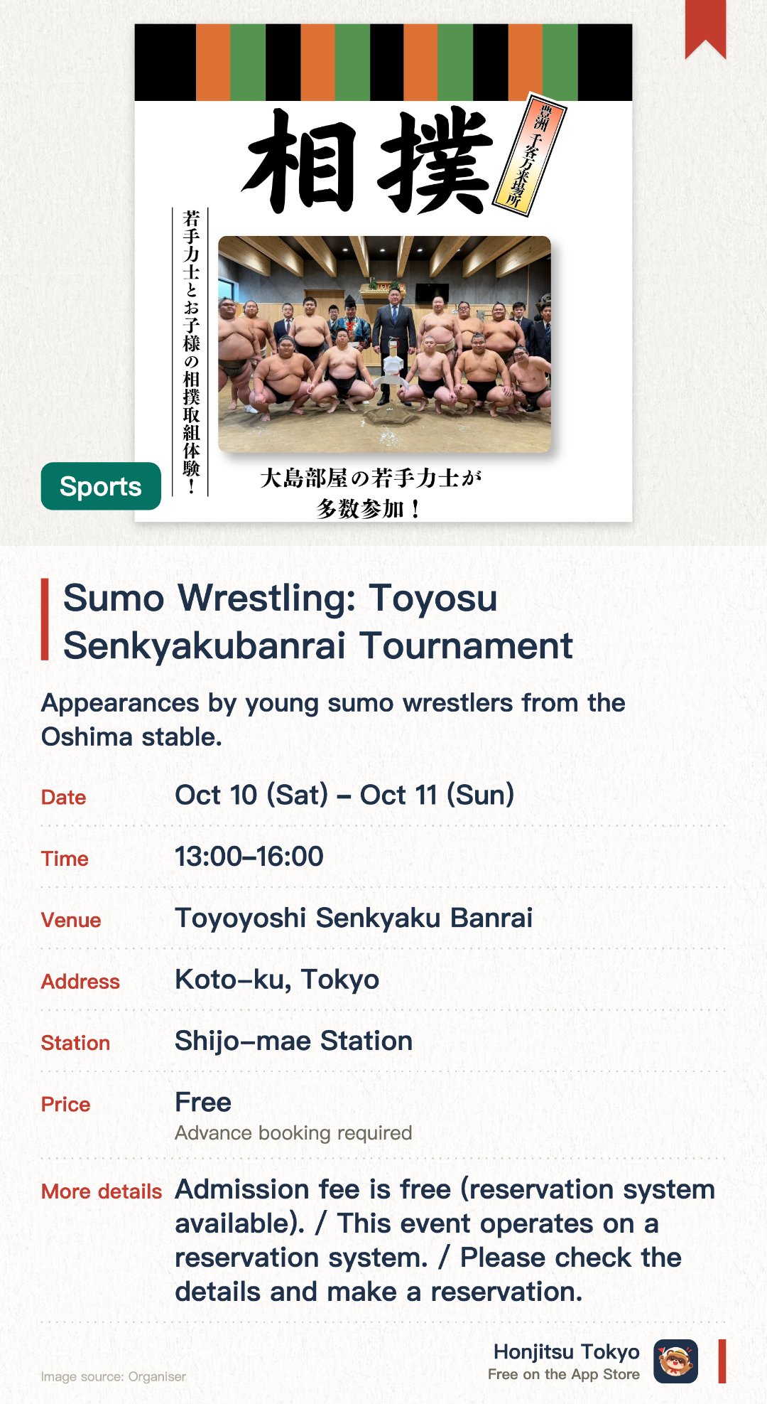 Sumo Wrestling: Toyosu Senkyakubanrai Tournament. 10 Oct–11 Oct · Toyoyoshi Senkyaku Banrai. Appearances by young sumo wrestlers from the Oshima stable. Interactive sumo wrestling experience designed for children