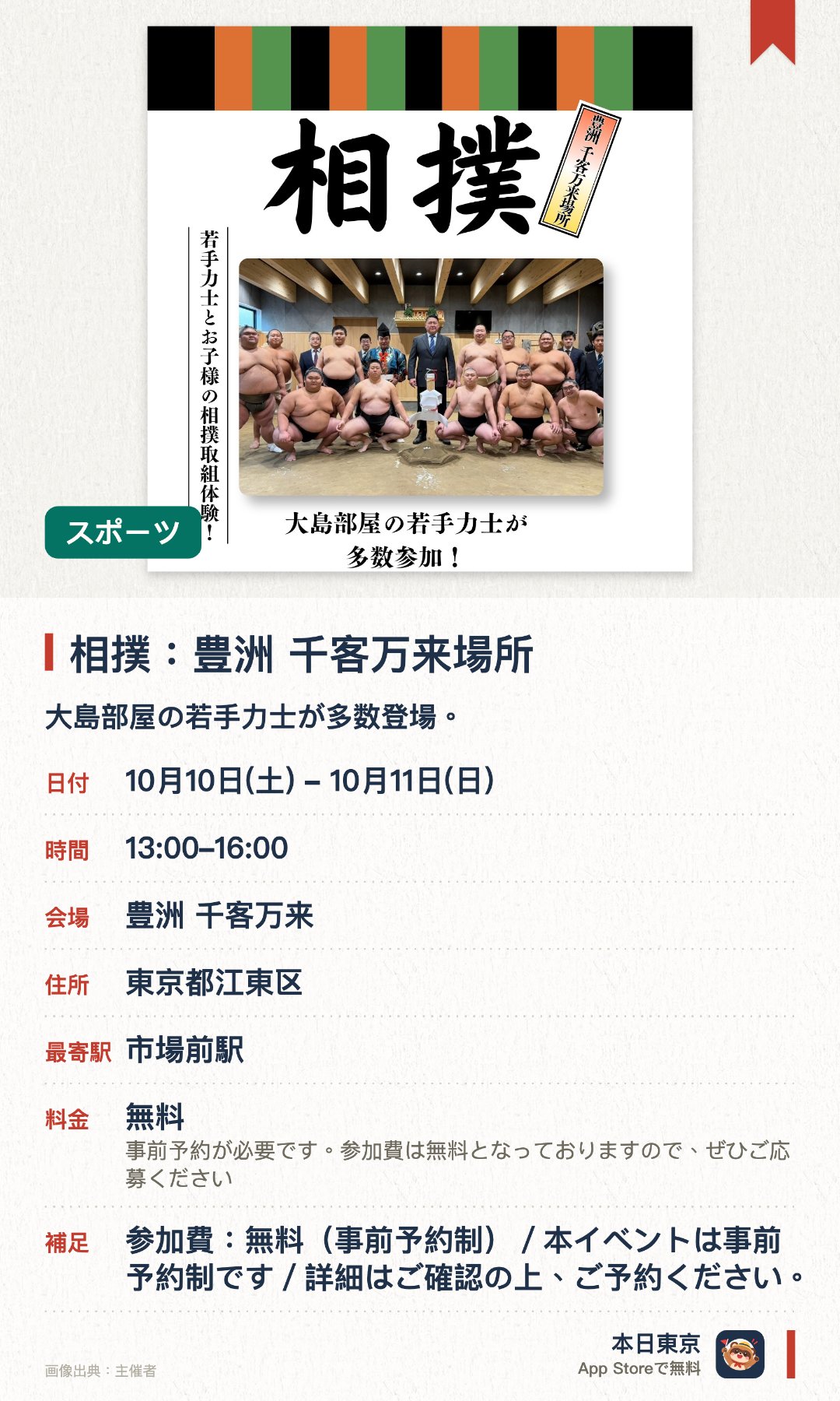 相撲：豊洲 千客万来場所。10月10日–10月11日 · 豊洲 千客万来。大島部屋の若手力士が多数登場。力士と直接触れ合い相撲の取組ができる子ども向け体験
