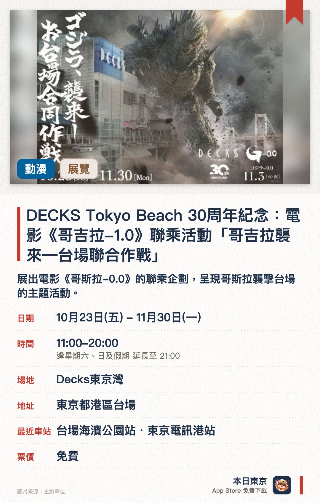 DECKS Tokyo Beach 30週年紀念：電影《哥吉拉-1.0》聯乘活動「哥吉拉襲來—台場聯合作戰」。10月23日–11月30日 · Decks東京灣。展出電影《哥斯拉-0.0》的聯乘企劃，呈現哥斯拉襲擊台場的主題活動