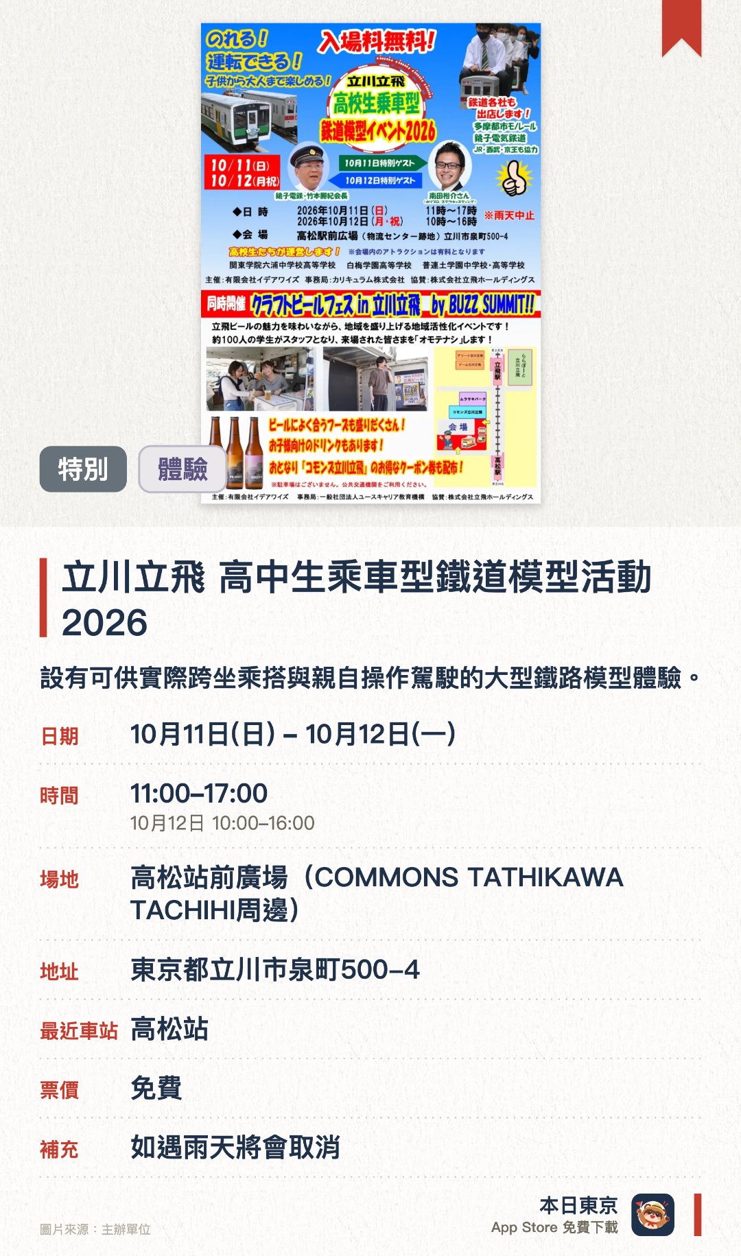 立川立飛 高中生乘車型鐵道模型活動2026。10月11日–10月12日 · 高松站前廣場(COMMONS TATHIKAWA TACHIHI周邊)。設有可供實際跨坐乘搭與親自操作駕駛的大型鐵路模型體驗。由中高學生主導營運鐵路模型，並獲多家鐵路公司協力支援。邀得銚子電鐵竹本勝紀與知名鐵道迷南田裕介等嘉賓親臨現場