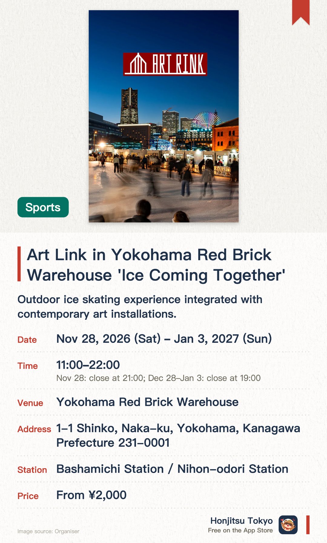 Art Link in Yokohama Red Brick Warehouse 'Ice Coming Together'. 28 Nov 2026–3 Jan 2027 · Yokohama Red Brick Warehouse. Outdoor ice skating experience integrated with contemporary art installations. Artistic space and rink visuals created around the theme "Ice Coming Together"