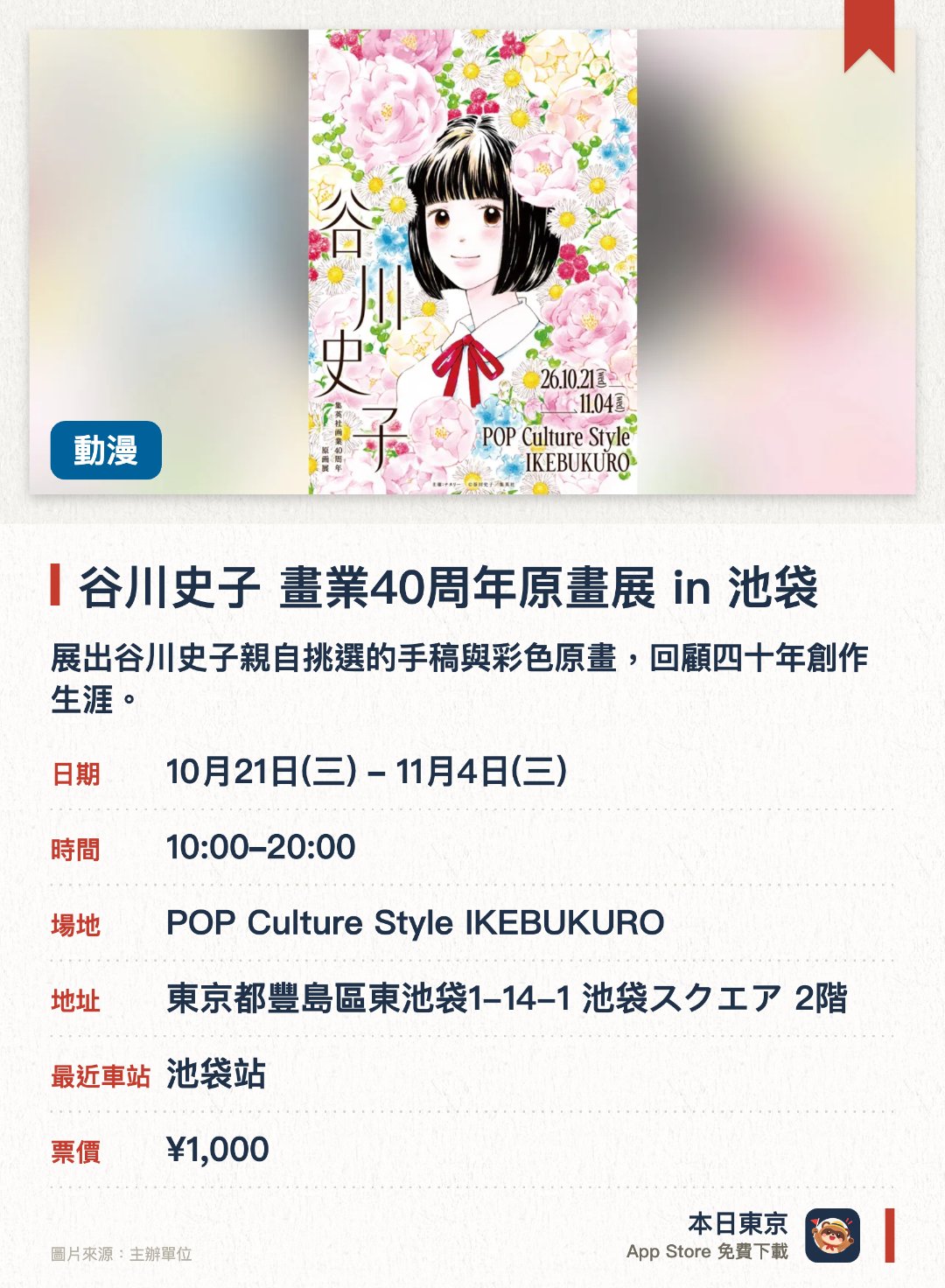 谷川史子 畫業40周年原畫展 in 池袋。10月21日–11月4日 · POP Culture Style IKEBUKURO。展出谷川史子親自挑選的手稿與彩色原畫，回顧四十年創作生涯。呈現少女漫畫家細膩的情感描繪與清新的戀愛表現