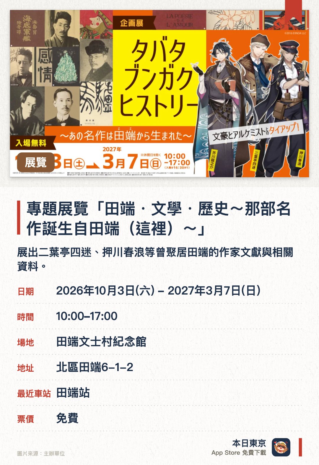 專題展覽「田端・文學・歷史～那部名作誕生自田端（這裡）～」。2026年10月3日–2027年3月7日 · 田端文士村紀念館。展出二葉亭四迷、押川春浪等曾聚居田端的作家文獻與相關資料。介紹明治時期起冒險小說、翻譯文學等多個流派在田端誕生與發展的歷程