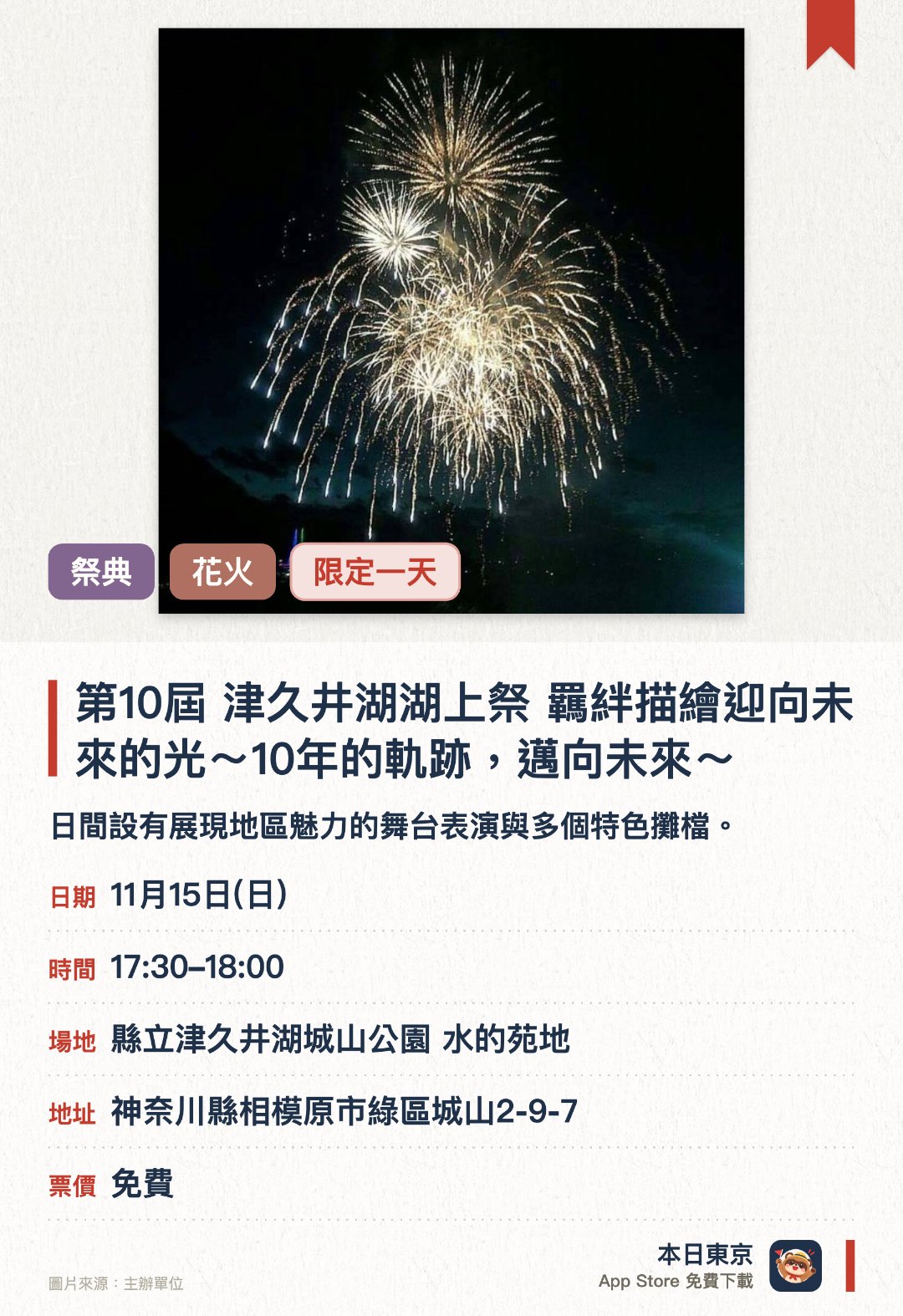 第10屆 津久井湖湖上祭 羈絆描繪迎向未來的光～10年的軌跡，邁向未來～。11月15日 · 縣立津久井湖城山公園 水的苑地。日間設有展現地區魅力的舞台表演與多個特色攤檔。入夜後會在湖面上綻放色彩繽紛的煙花匯演
