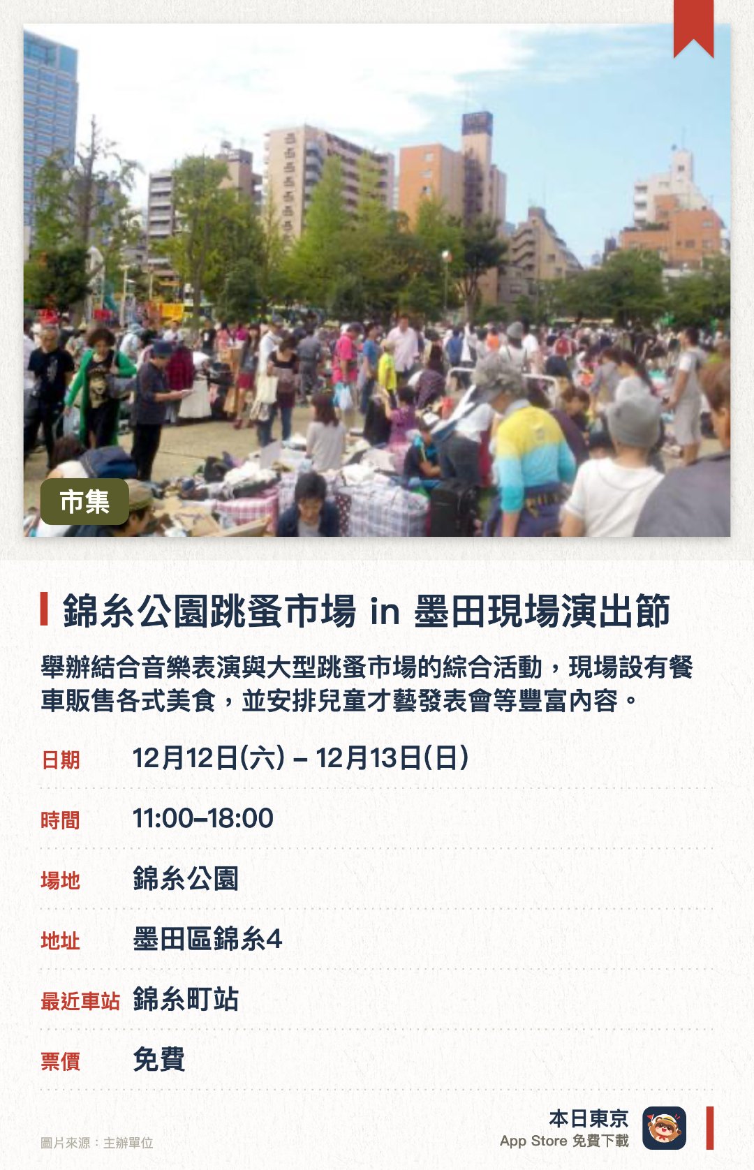 錦糸公園跳蚤市場 in 墨田現場演出節。指定日子 · 下一場 12月12日 · 錦糸公園。舉辦結合音樂表演與大型跳蚤市場的綜合活動，現場設有餐車販售各式美食，並安排兒童才藝發表會等豐富內容。獲得墨田區役所後援，是當地每年冬季備受矚目的地方交流盛會
