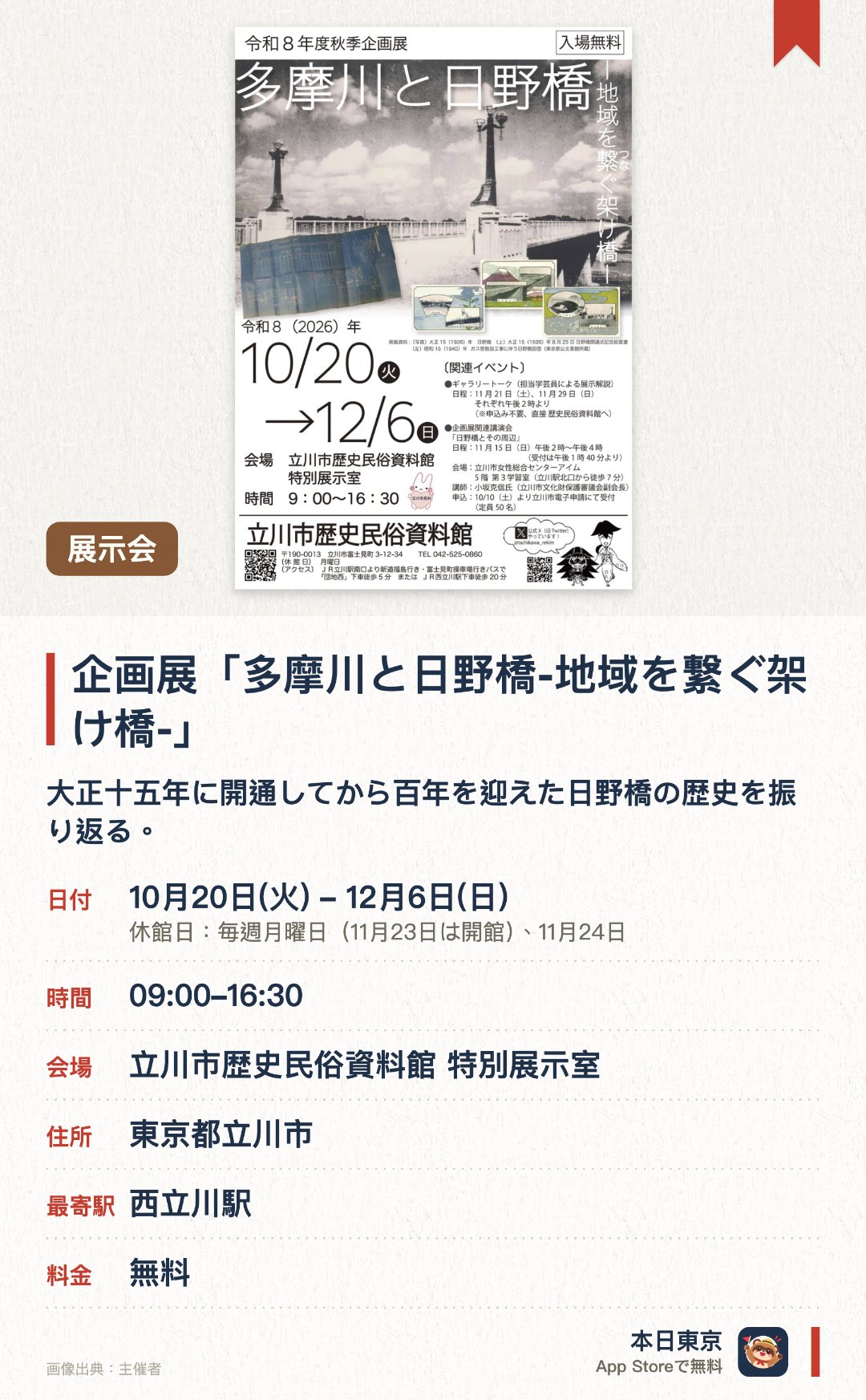 企画展「多摩川と日野橋-地域を繋ぐ架け橋-」。10月20日–12月6日 · 立川市歴史民俗資料館 特別展示室。大正十五年に開通してから百年を迎えた日野橋の歴史を振り返る。多摩川や日野橋の架橋を通じた地域との結びつきを紹介する。担当学芸員による展示解説が行われる
