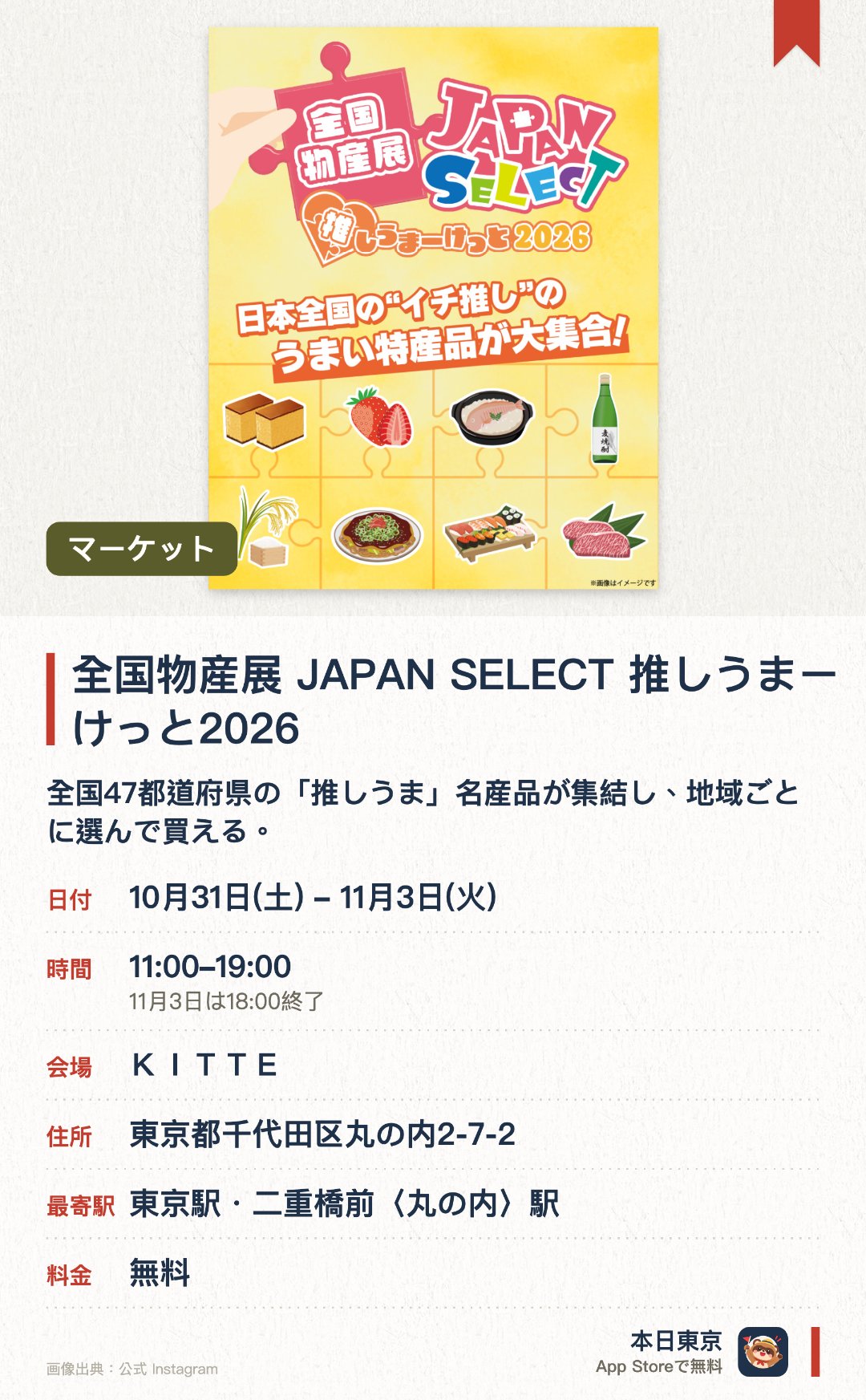 全国物産展 JAPAN SELECT 推しうまーけっと2026。10月31日–11月3日 · ＫＩＴＴＥ。全国47都道府県の「推しうま」名産品が集結し、地域ごとに選んで買える。ご当地キャラのステージや復興支援コーナー、ワークショップ、推しうまガチャも