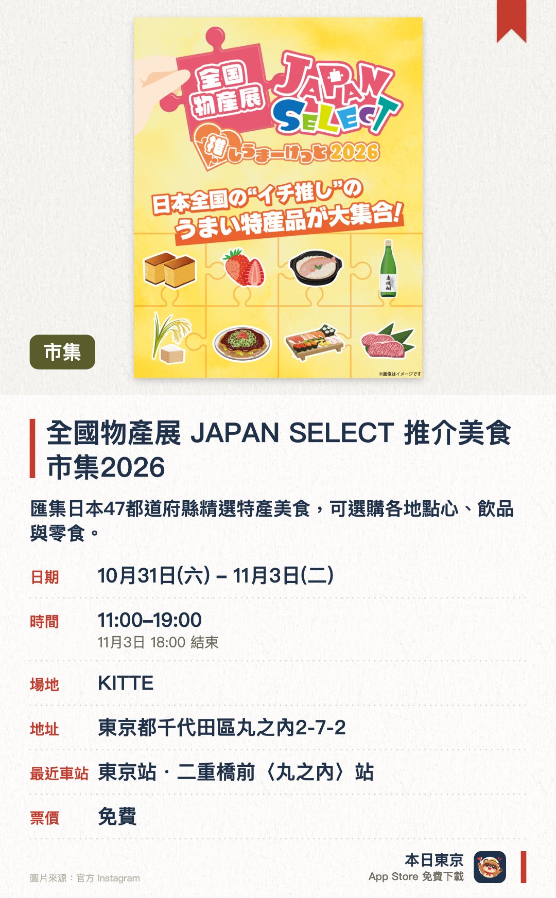 全國物產展 JAPAN SELECT 推介美食市集2026。10月31日–11月3日 · KITTE。匯集日本47都道府縣精選特產美食，可選購各地點心、飲品與零食。設有吉祥物舞台、災後重建支援攤位、手作工作坊及扭蛋抽獎活動
