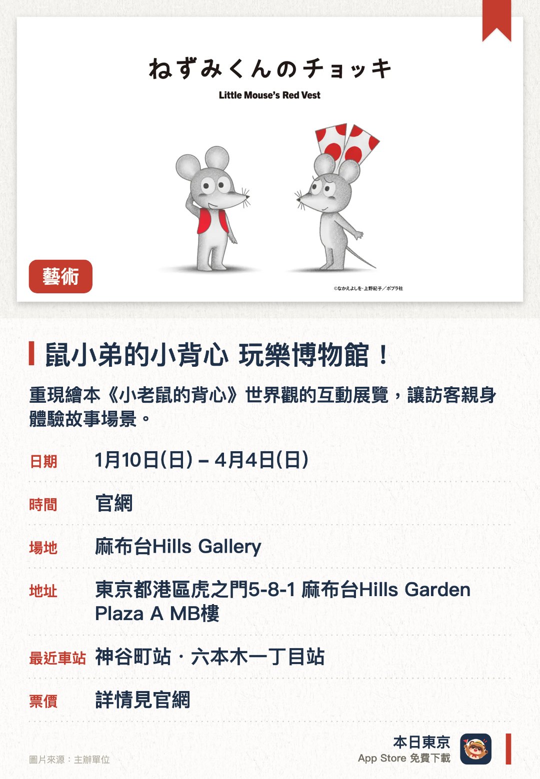 鼠小弟的小背心 玩樂博物館！。1月10日–4月4日 · 麻布台Hills Gallery。重現繪本《小老鼠的背心》世界觀的互動展覽，讓訪客親身體驗故事場景。展覽設有豐富的遊樂設施與拍照留念區域，適合參觀者動手互動