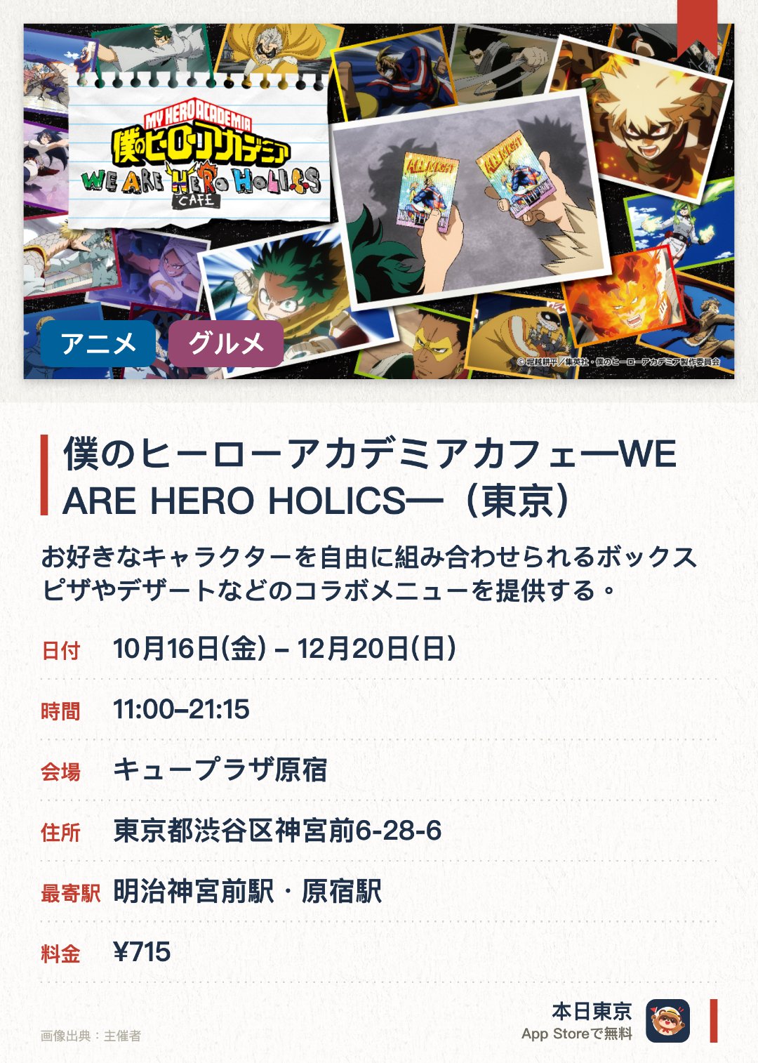 僕のヒーローアカデミアカフェ―WE ARE HERO HOLICS―(東京)。10月16日–12月20日 · キュープラザ原宿。お好きなキャラクターを自由に組み合わせられるボックスピザやデザートなどのコラボメニューを提供する。描き下ろしイラストを使用したカフェオリジナルグッズを販売する