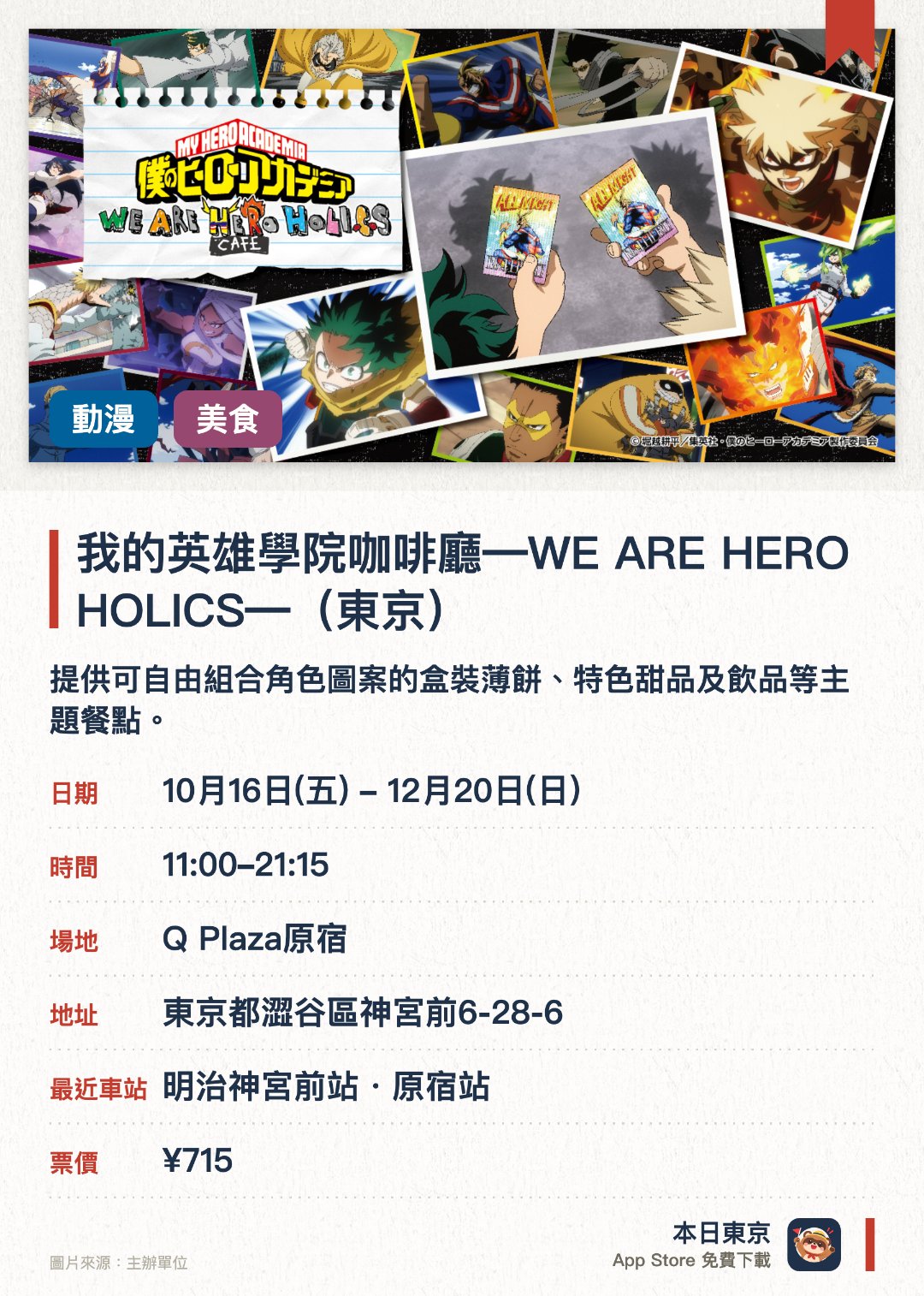 我的英雄學院咖啡廳―WE ARE HERO HOLICS―（東京）。10月16日–12月20日 · Q Plaza原宿。提供可自由組合角色圖案的盒裝薄餅、特色甜品及飲品等主題餐點。販售使用全新繪製插圖設計的咖啡廳限定原創周邊商品