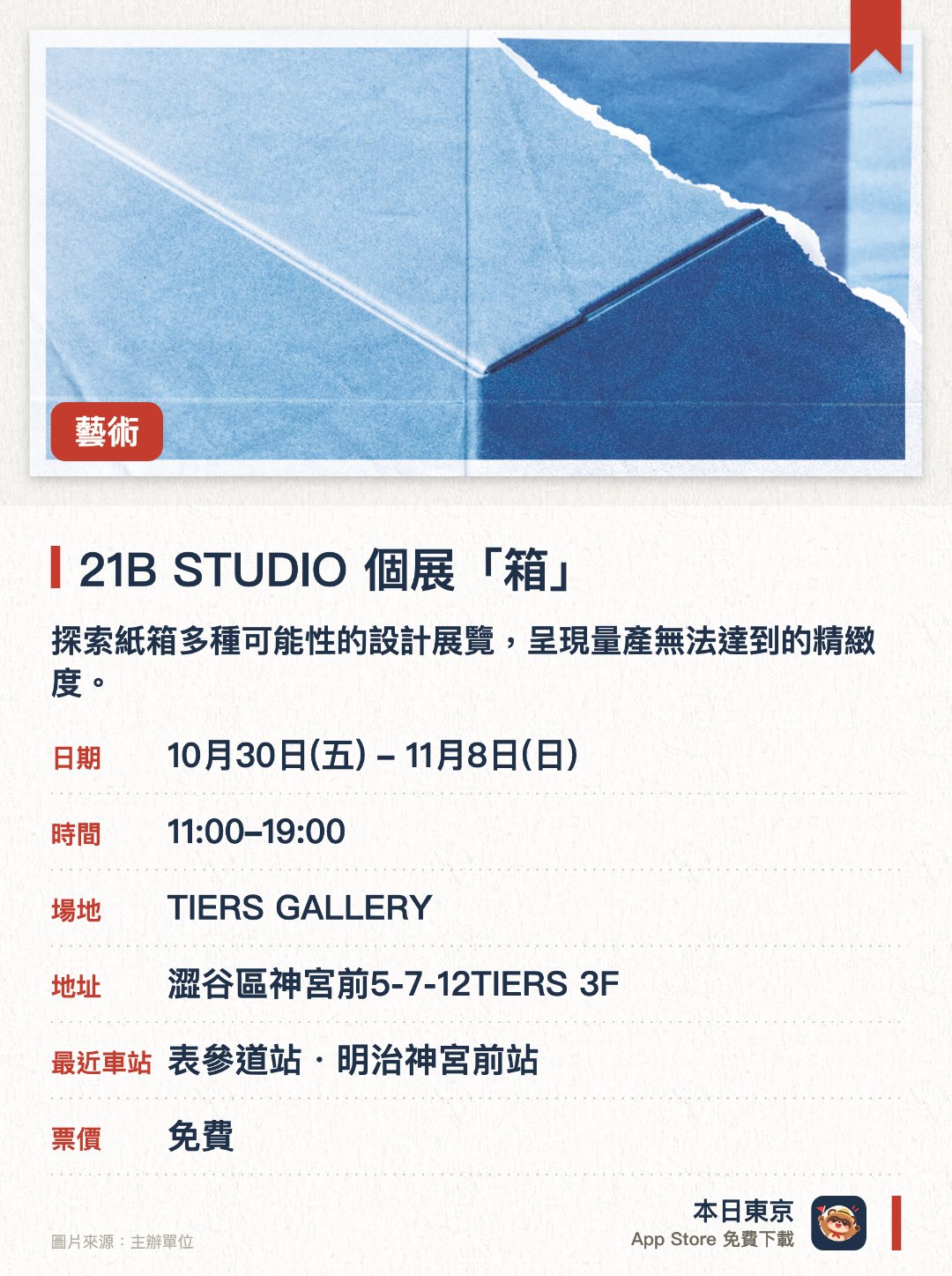 21B STUDIO 個展「箱」。10月30日–11月8日 · TIERS GALLERY。探索紙箱多種可能性的設計展覽，呈現量產無法達到的精緻度。透過展出充滿不經意美感的獨特紙箱，挑戰箱子形式的變化極限