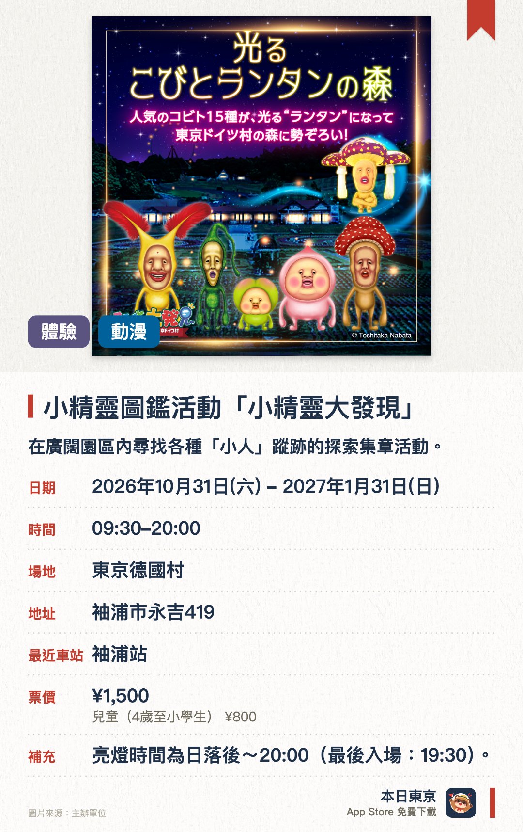 小精靈圖鑑活動「小精靈大發現」。2026年10月31日–2027年1月31日 · 東京德國村。在廣闊園區內尋找各種「小人」蹤跡的探索集章活動。欣賞十五種人氣「小人」特大發光燈籠組成的奇幻森林。提供多款角色原創周邊商品、聯名餐點以及手作體驗工作坊