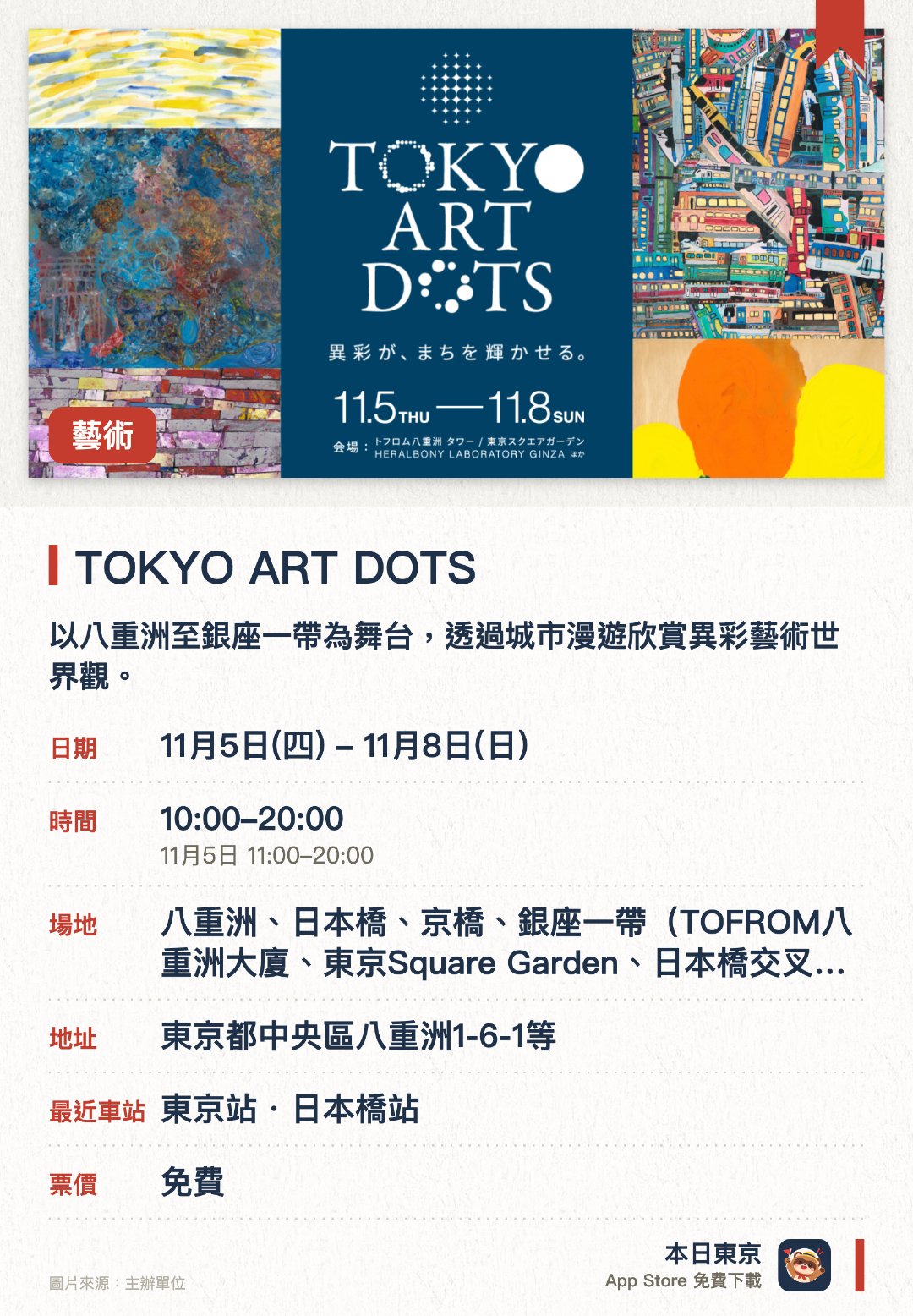 TOKYO ART DOTS。11月5日–11月8日 · 八重洲、日本橋、京橋、銀座一帶（TOFROM八重洲大廈、東京Square Garden、日本橋交叉路口、HERALBONY LABORATORY GINZA）。以八重洲至銀座一帶為舞台，透過城市漫遊欣賞異彩藝術世界觀。由「HERALBONY」首次策劃，將整座街區化為充滿色彩的藝術展場。在融合江戶歷史的傳統街區中，感受眾多獨特藝術點綴而成的魅力
