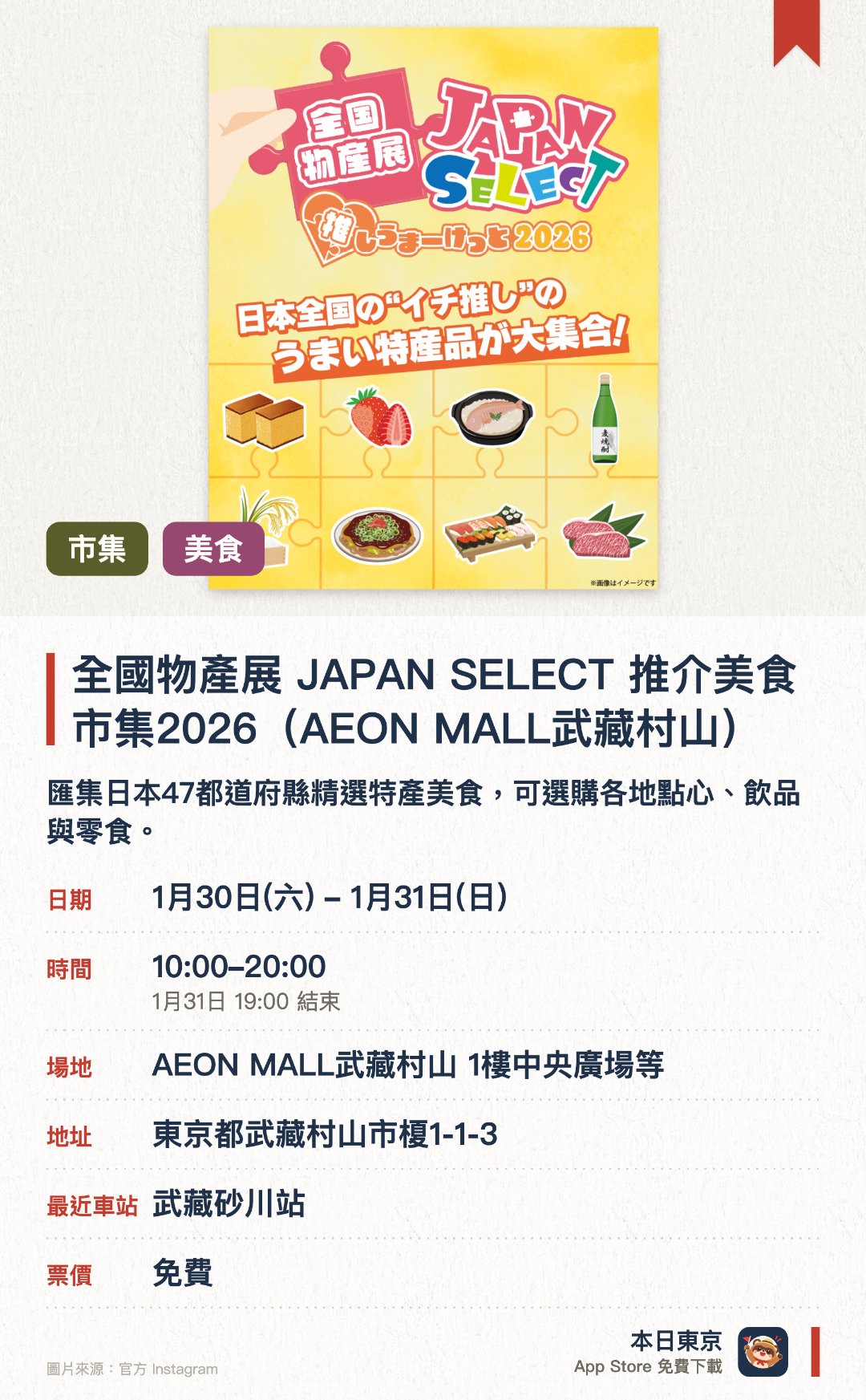 全國物產展 JAPAN SELECT 推介美食市集2026（AEON MALL武藏村山）。1月30日–1月31日 · AEON MALL武藏村山 1樓中央廣場等。匯集日本47都道府縣精選特產美食，可選購各地點心、飲品與零食。設有吉祥物舞台、災後重建支援攤位、手作工作坊及扭蛋抽獎活動