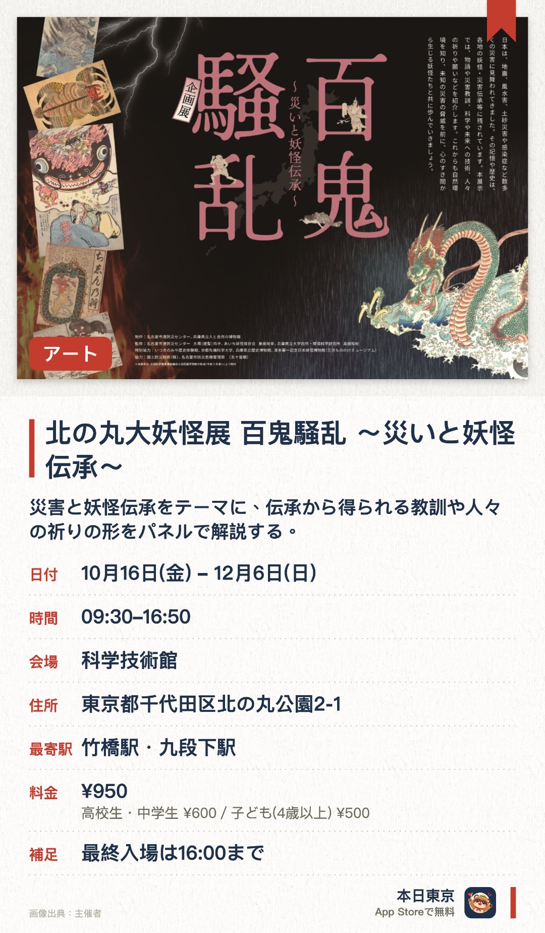 北の丸大妖怪展 百鬼騒乱 ～災いと妖怪伝承～。10月16日–12月6日 · 科学技術館。災害と妖怪伝承をテーマに、伝承から得られる教訓や人々の祈りの形をパネルで解説する。国立公文書館所蔵資料の複製展示や、コラボ記念スタンプラリーなどの企画を実施する