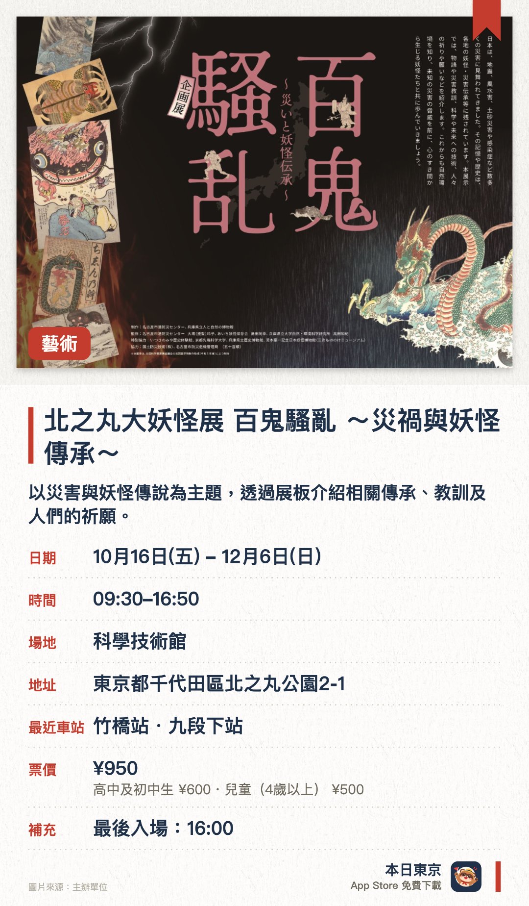 北之丸大妖怪展 百鬼騷亂 ～災禍與妖怪傳承～。10月16日–12月6日 · 科學技術館。以災害與妖怪傳說為主題，透過展板介紹相關傳承、教訓及人們的祈願。同時展出國立公文書館所藏資料的複製品，並舉辦聯名集章活動