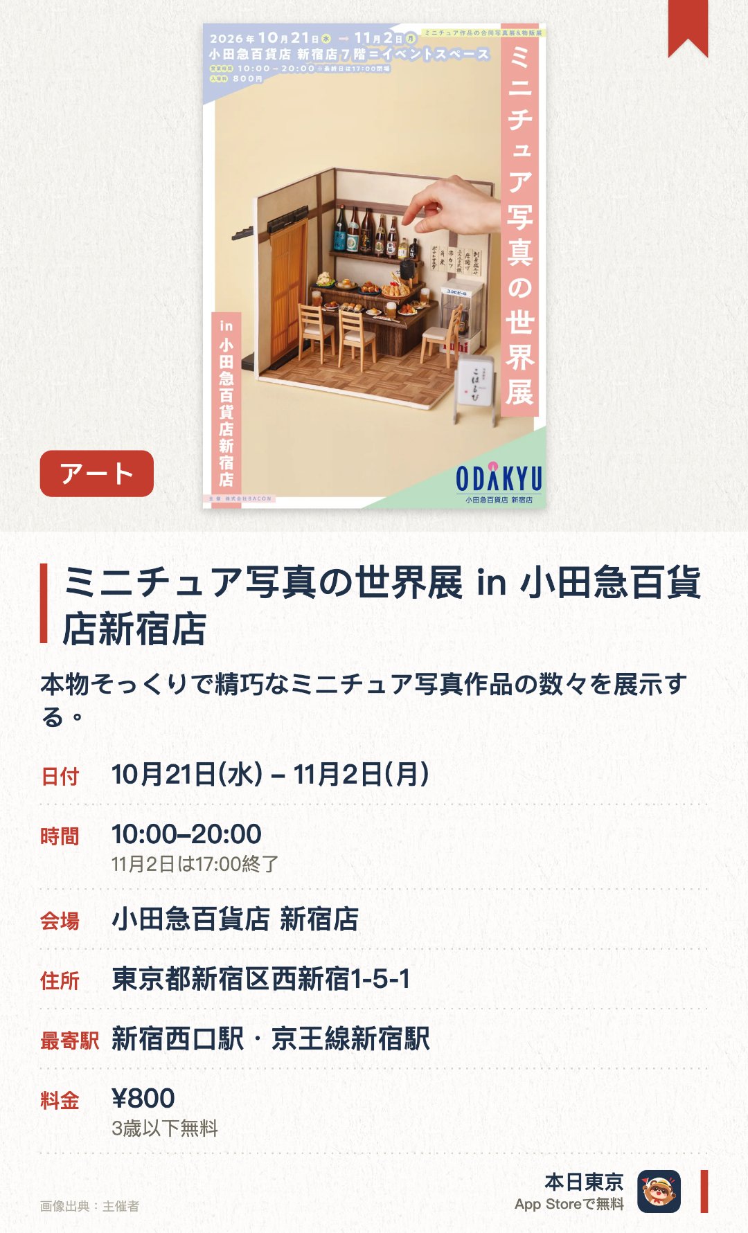 ミニチュア写真の世界展 in 小田急百貨店新宿店。10月21日–11月2日 · 小田急百貨店 新宿店。本物そっくりで精巧なミニチュア写真作品の数々を展示する。細部までこだわり抜かれた小さすぎる世界の独特な世界観を楽しめる