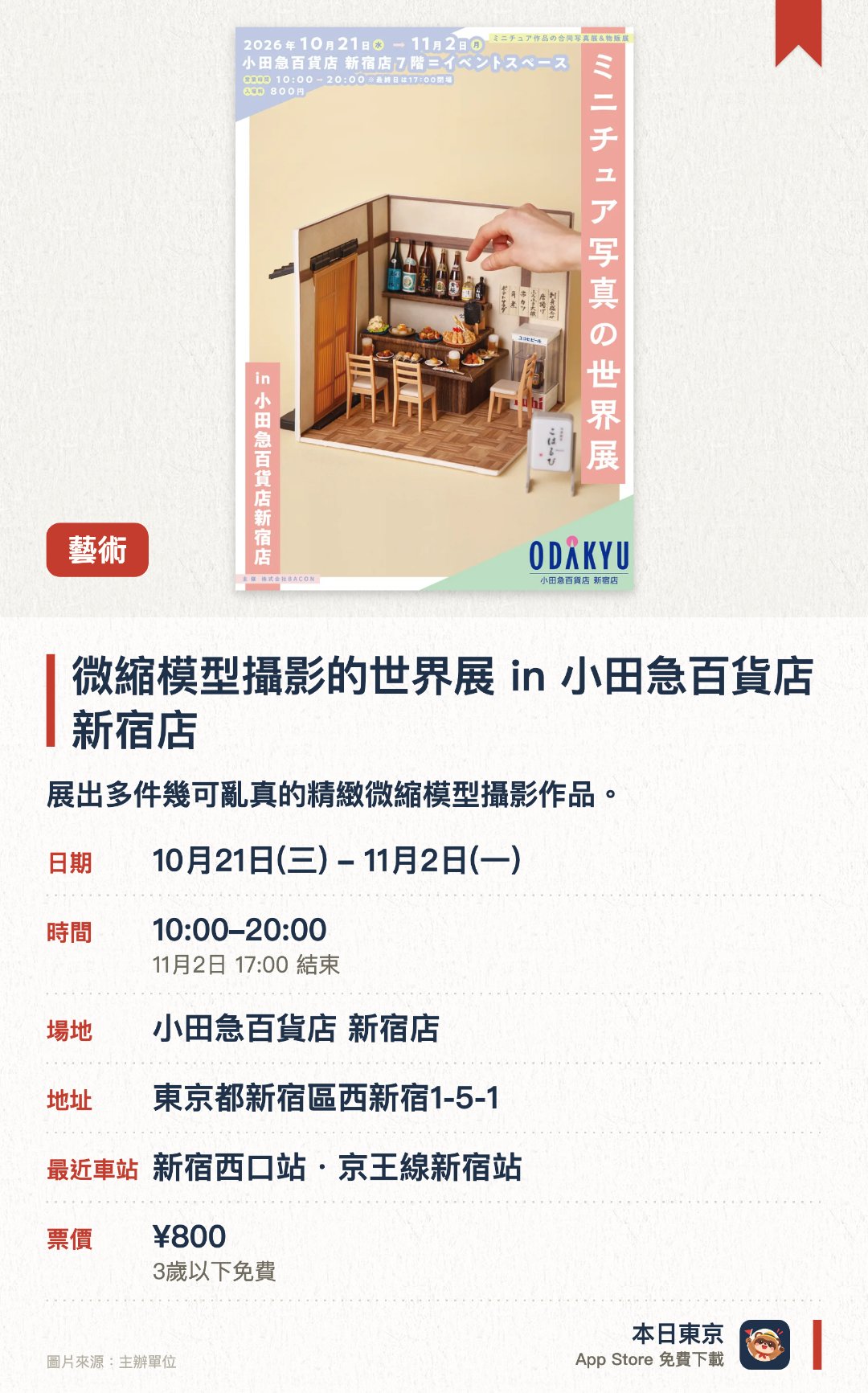 微縮模型攝影的世界展 in 小田急百貨店新宿店。10月21日–11月2日 · 小田急百貨店 新宿店。展出多件幾可亂真的精緻微縮模型攝影作品。呈現微縮世界獨特的細緻景觀與視覺驚喜