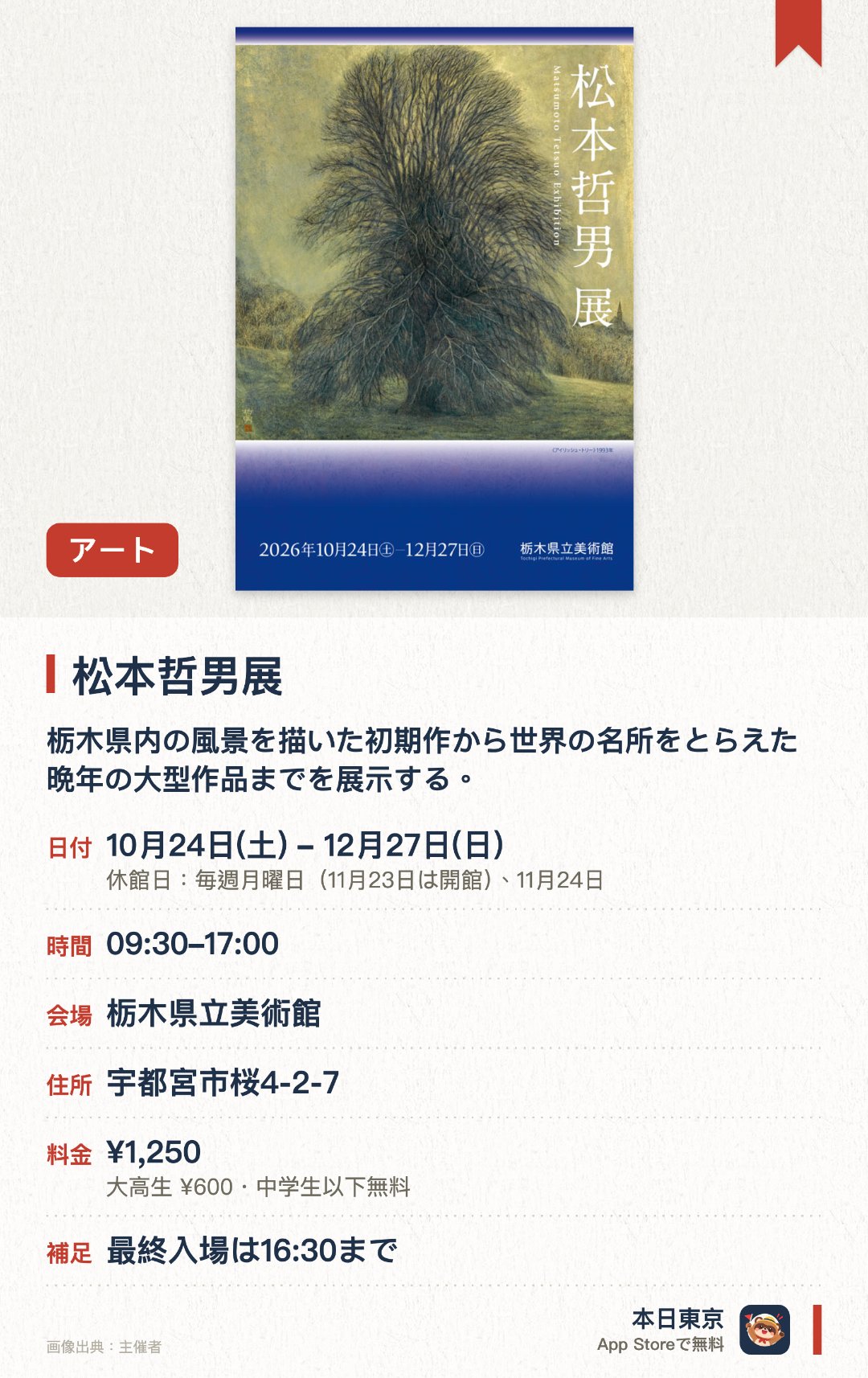 松本哲男展。10月24日–12月27日 · 栃木県立美術館。栃木県内の風景を描いた初期作から世界の名所をとらえた晩年の大型作品までを展示する。巨大な画面に雄大な風景を描き出し日本画の新たな地平を開いた画業を通観する