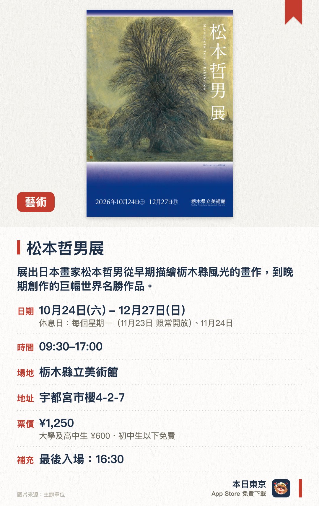 松本哲男展。10月24日–12月27日 · 栃木縣立美術館。展出日本畫家松本哲男從早期描繪栃木縣風光的畫作，到晚期創作的巨幅世界名勝作品。透過巨大畫作呈現雄偉壯麗的風景，展現開創日本畫新境界的藝術生涯