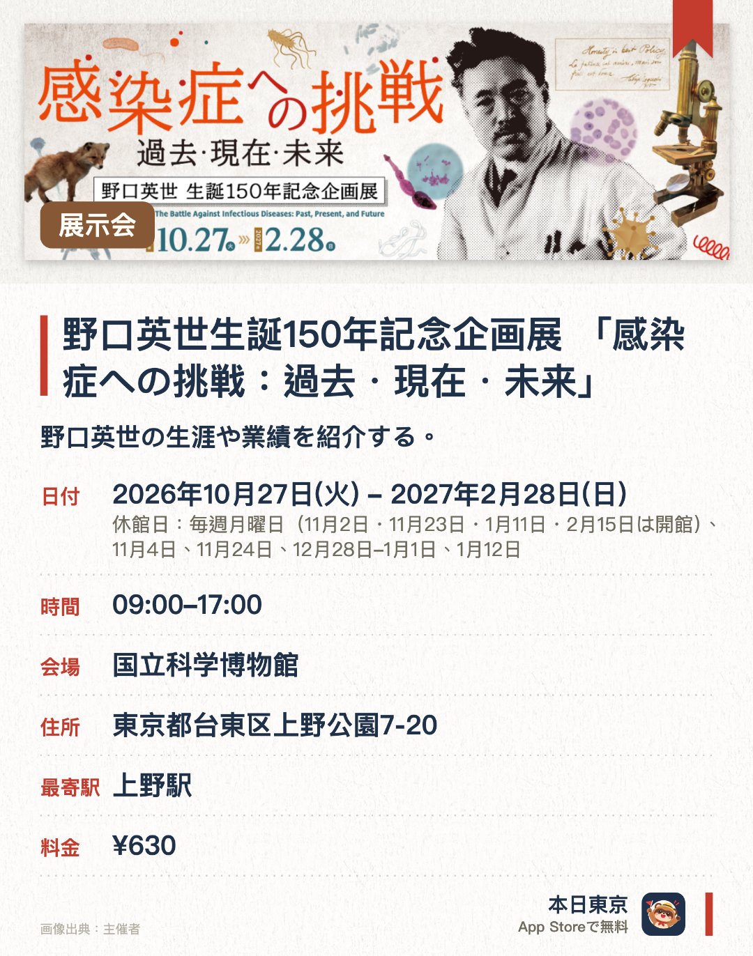 野口英世生誕150年記念企画展 「感染症への挑戦：過去・現在・未来」。2026年10月27日–2027年2月28日 · 国立科学博物館。野口英世の生涯や業績を紹介する。人類が直面してきた感染症の歴史と未来の課題に迫る