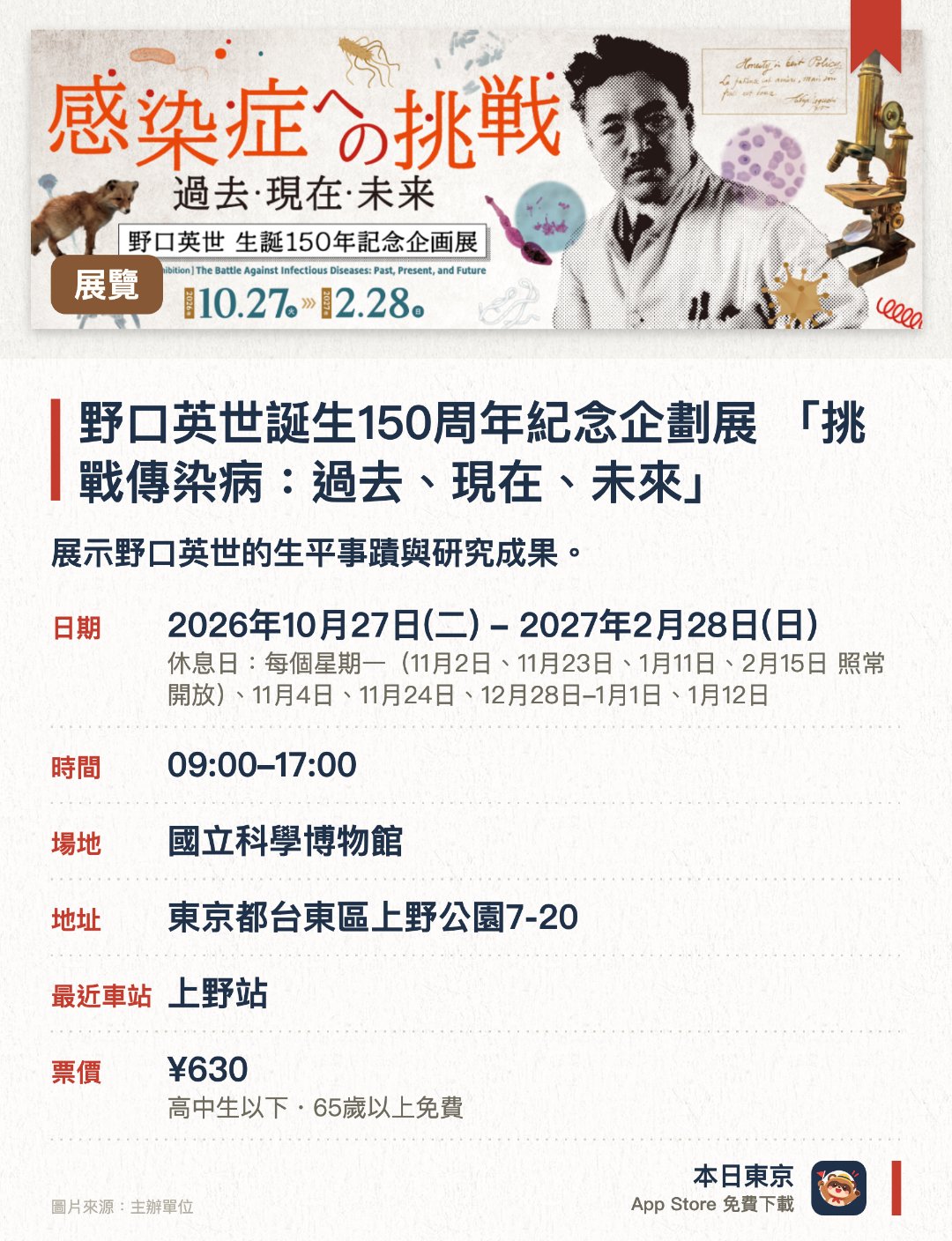 野口英世誕生150週年紀念企劃展 「挑戰傳染病：過去、現在、未來」。2026年10月27日–2027年2月28日 · 國立科學博物館。展示野口英世的生平事蹟與研究成果。探討人類自古以來面對傳染病的挑戰與未來課題