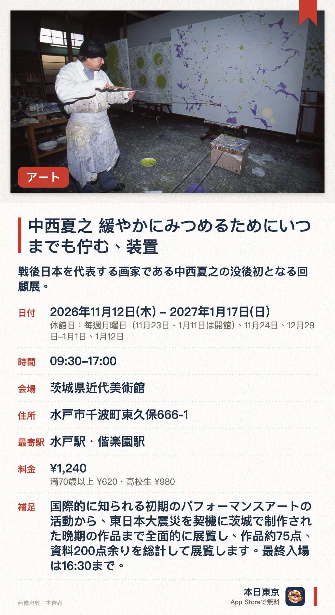 中西夏之 緩やかにみつめるためにいつまでも佇む、装置。2026年11月12日–2027年1月17日 · 茨城県近代美術館。戦後日本を代表する画家である中西夏之の没後初となる回顧展。先鋭的な絵画作品やオブジェを通じてその創作の軌跡をたどる
