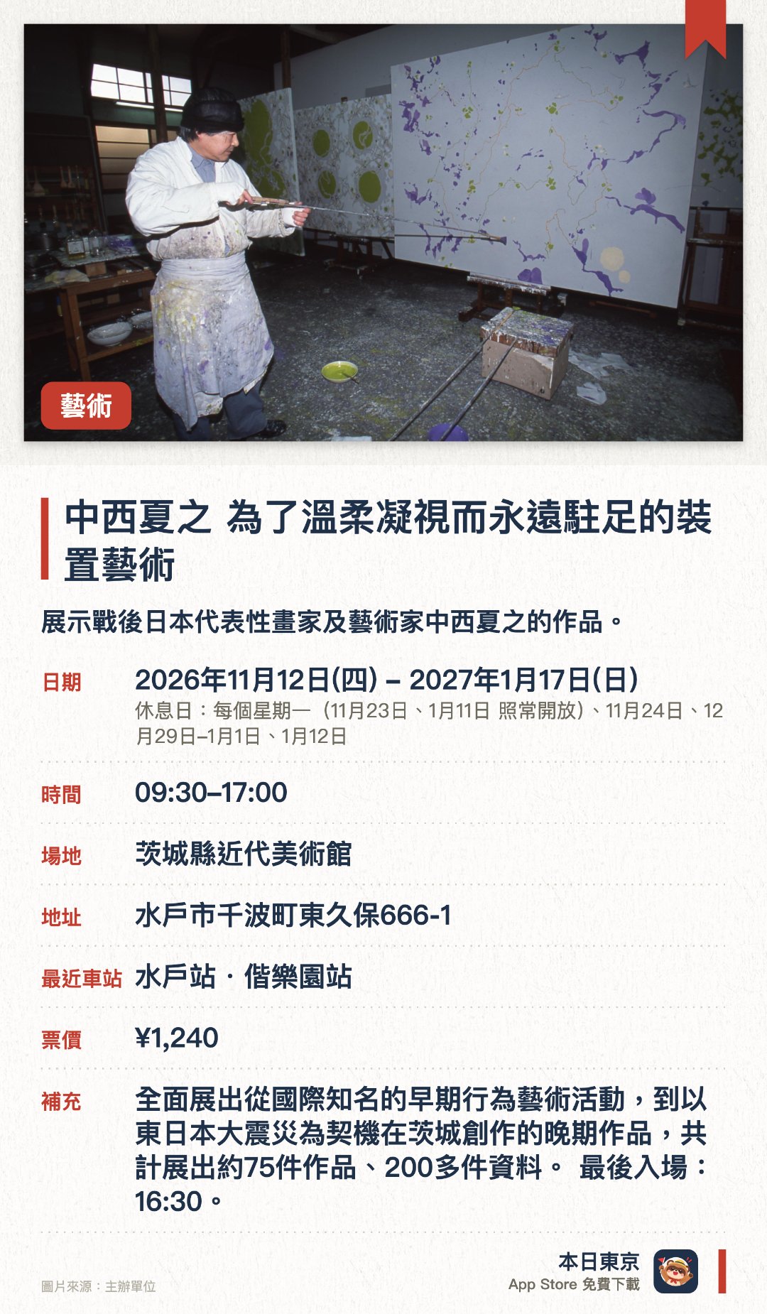 中西夏之 為了溫柔凝視而永遠駐足的裝置藝術。2026年11月12日–2027年1月17日 · 茨城縣近代美術館。展示戰後日本代表性畫家及藝術家中西夏之的作品。呈獻其生前先銳的繪畫創作與立體裝置藝術