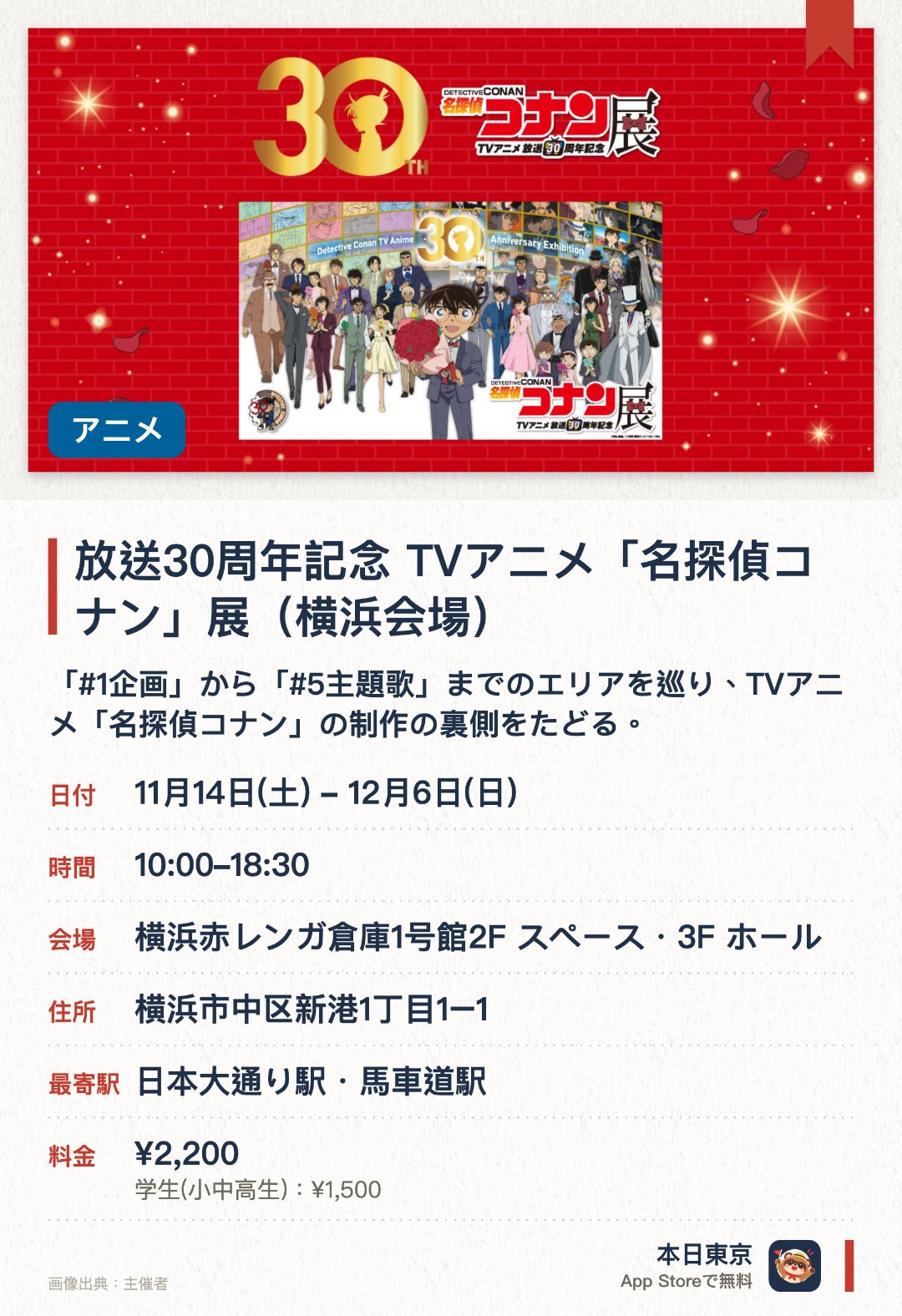 放送30周年記念 TVアニメ「名探偵コナン」展（横浜会場）。11月14日–12月6日 · 横浜赤レンガ倉庫1号館2F スペース・3F ホール。「#1企画」から「#5主題歌」までのエリアを巡り、TVアニメ「名探偵コナン」の制作の裏側をたどる。名場面を集めたエリアや企画展スペシャルムービーも
