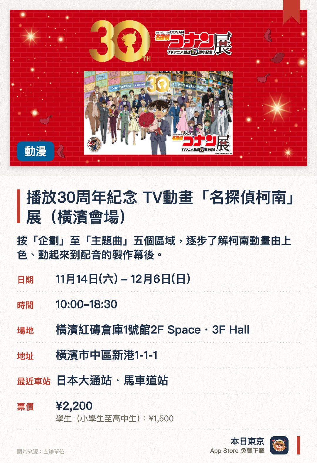 播放30周年紀念 TV動畫「名探偵柯南」展（橫濱會場）。11月14日–12月6日 · 橫濱紅磚倉庫1號館2F Space・3F Hall。按「企劃」至「主題曲」五個區域，逐步了解柯南動畫由上色、動起來到配音的製作幕後。設有名場面展區及企劃展特別影片