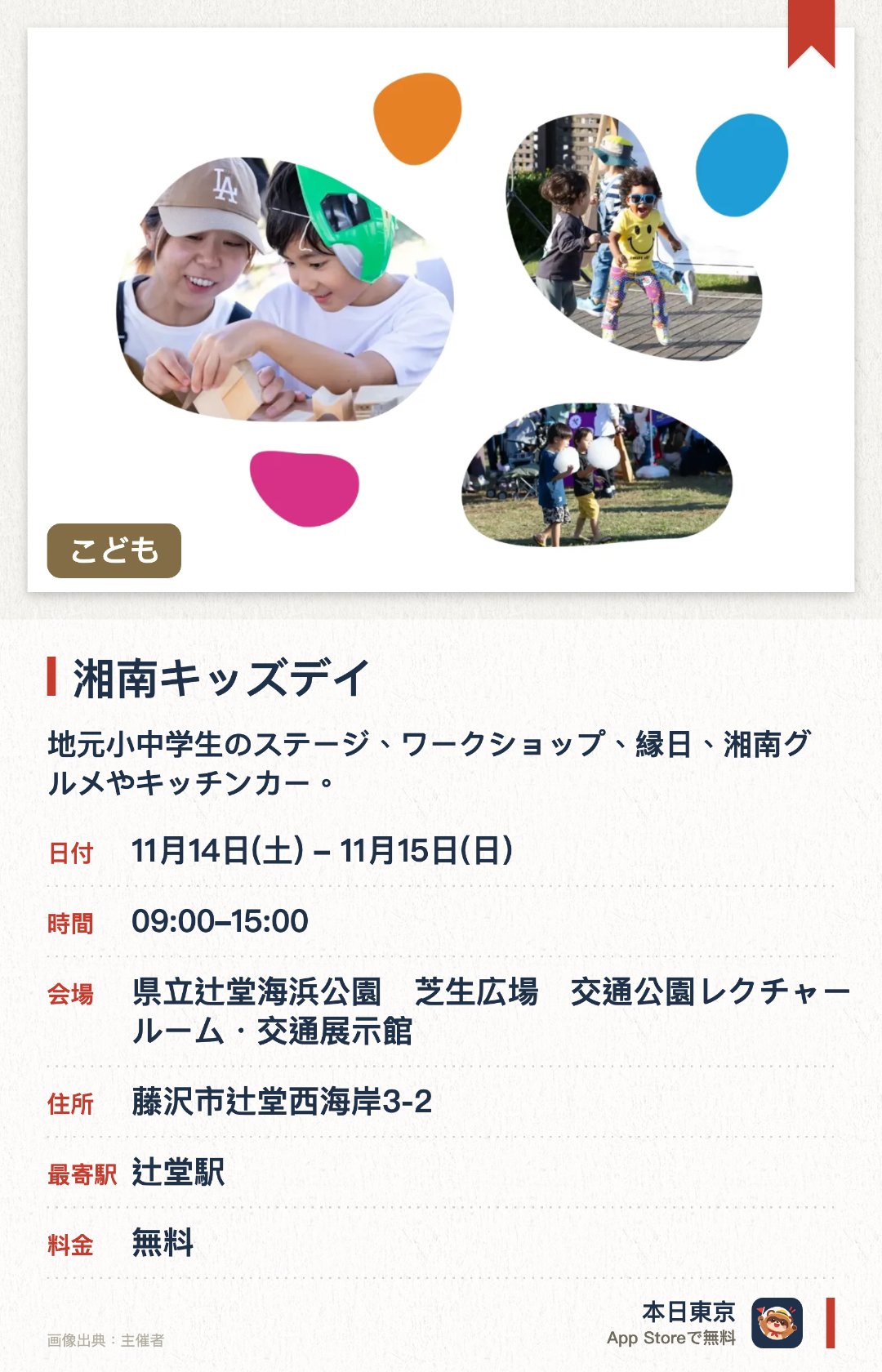 湘南キッズデイ。開催日指定 · 次回 11月14日 · 県立辻堂海浜公園　芝生広場　交通公園レクチャールーム・交通展示館。地元小中学生のステージ、ワークショップ、縁日、湘南グルメやキッチンカー。「まなぶ・あそぶ・つくる・であう・たべる」の5つの体験テーマ