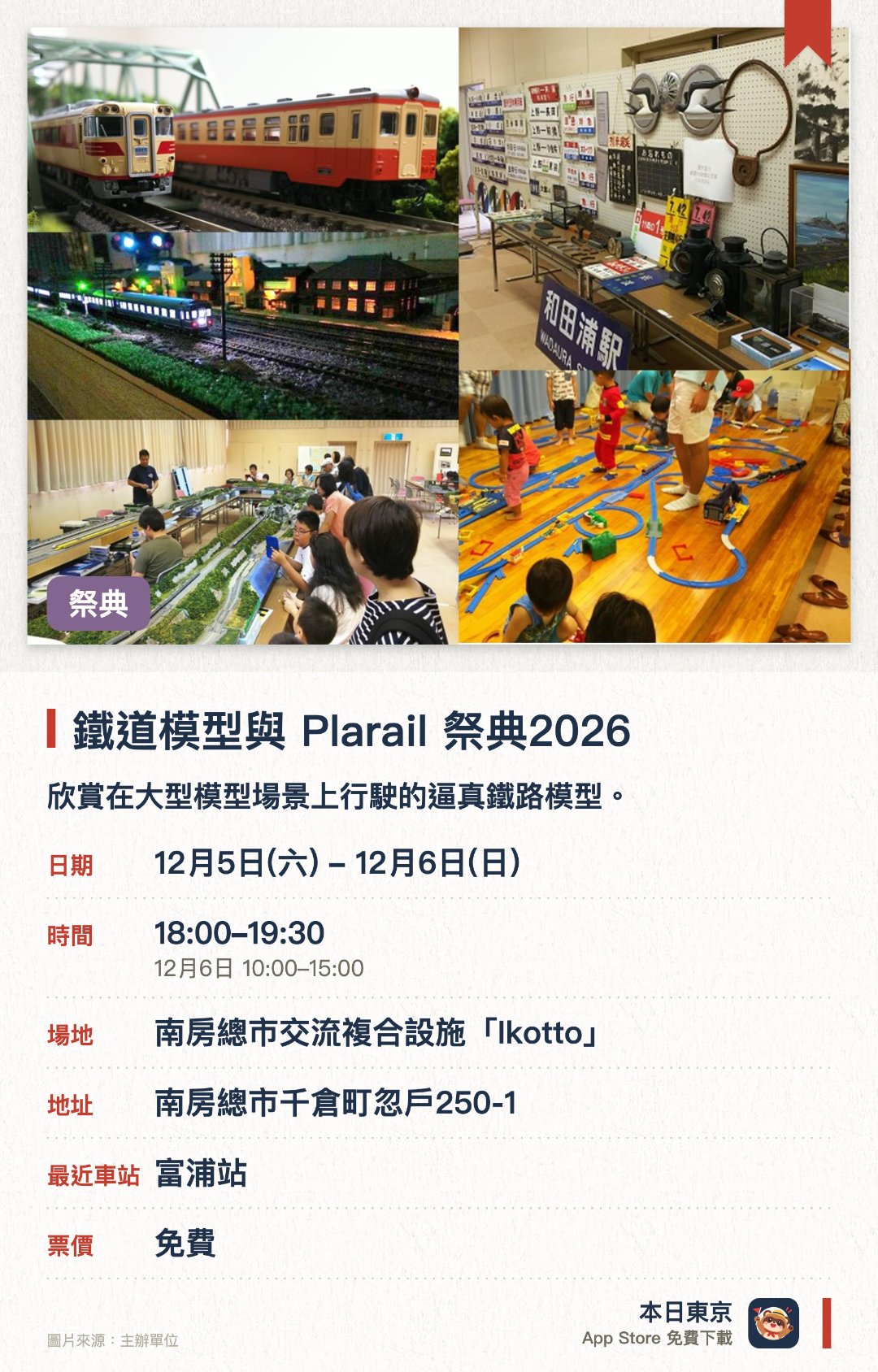 鐵道模型與 Plarail 祭典2026。指定日子 · 下一場 12月5日 · 南房總市交流複合設施「Ikotto」。欣賞在大型模型場景上行駛的逼真鐵路模型。設有可供自由遊玩的普樂路軌（Plarail）區域。展出鐵路人員珍藏的制服及珍貴歷史資料