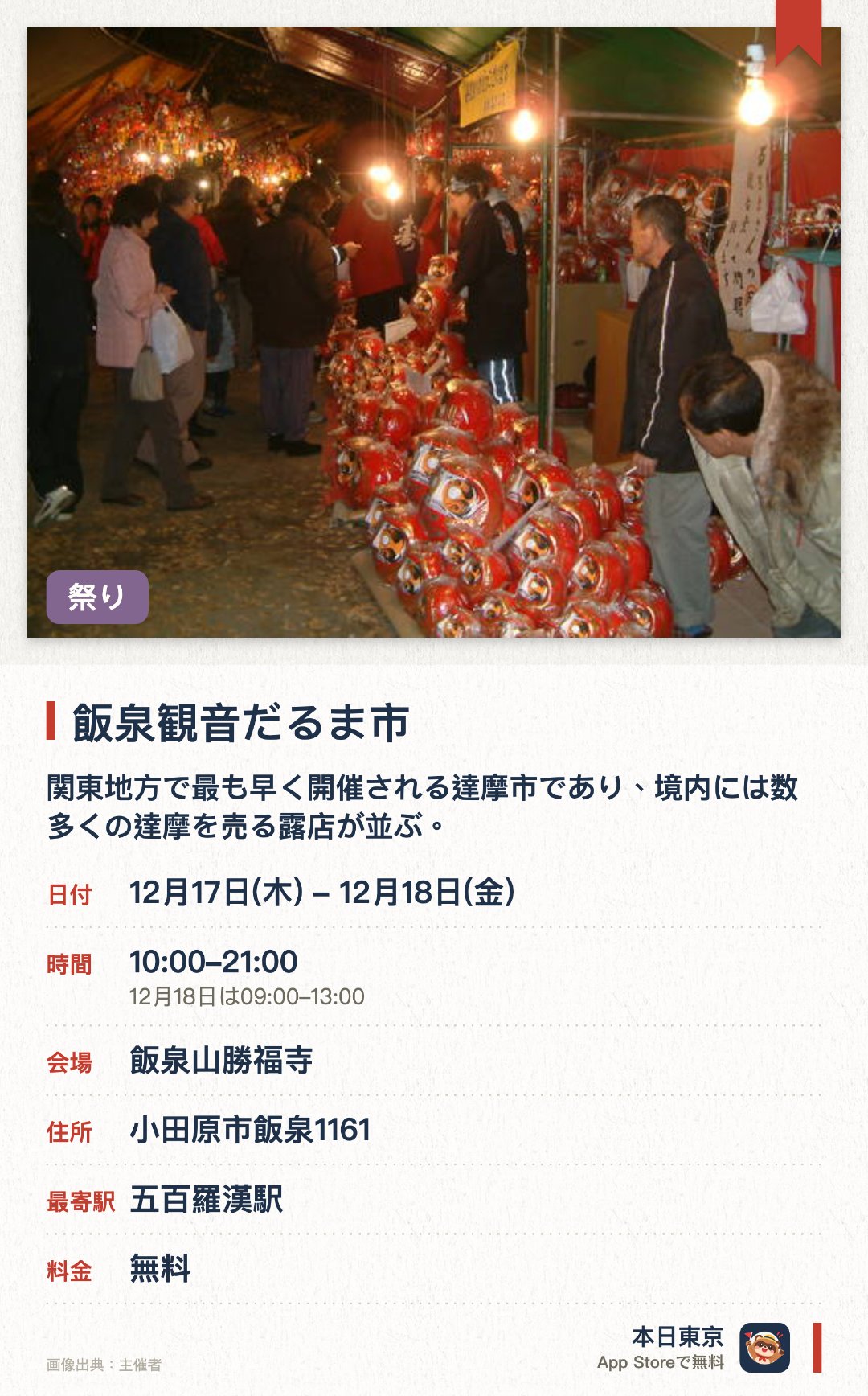 飯泉観音だるま市。開催日指定 · 次回 12月17日 · 飯泉山勝福寺。関東地方で最も早く開催される達摩市であり、境内には数多くの達摩を売る露店が並ぶ。商売繁盛や家内安全を祈願する多くの人々で賑わう