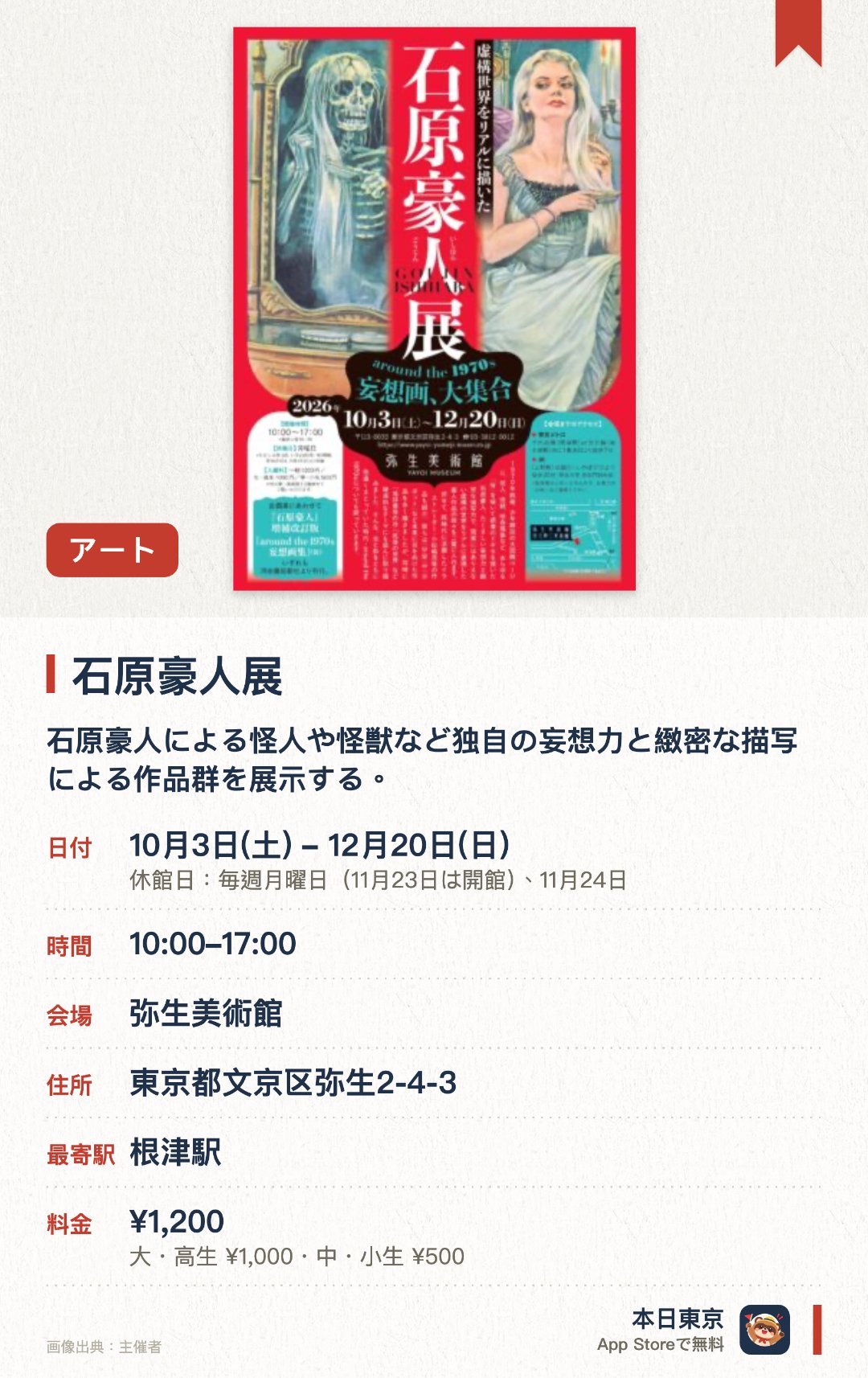 石原豪人展。10月3日–12月20日 · 弥生美術館。石原豪人による怪人や怪獣など独自の妄想力と緻密な描写による作品群を展示する。同時代に活躍したイラストレーターたちの未来や破滅をテーマにした作品も紹介する