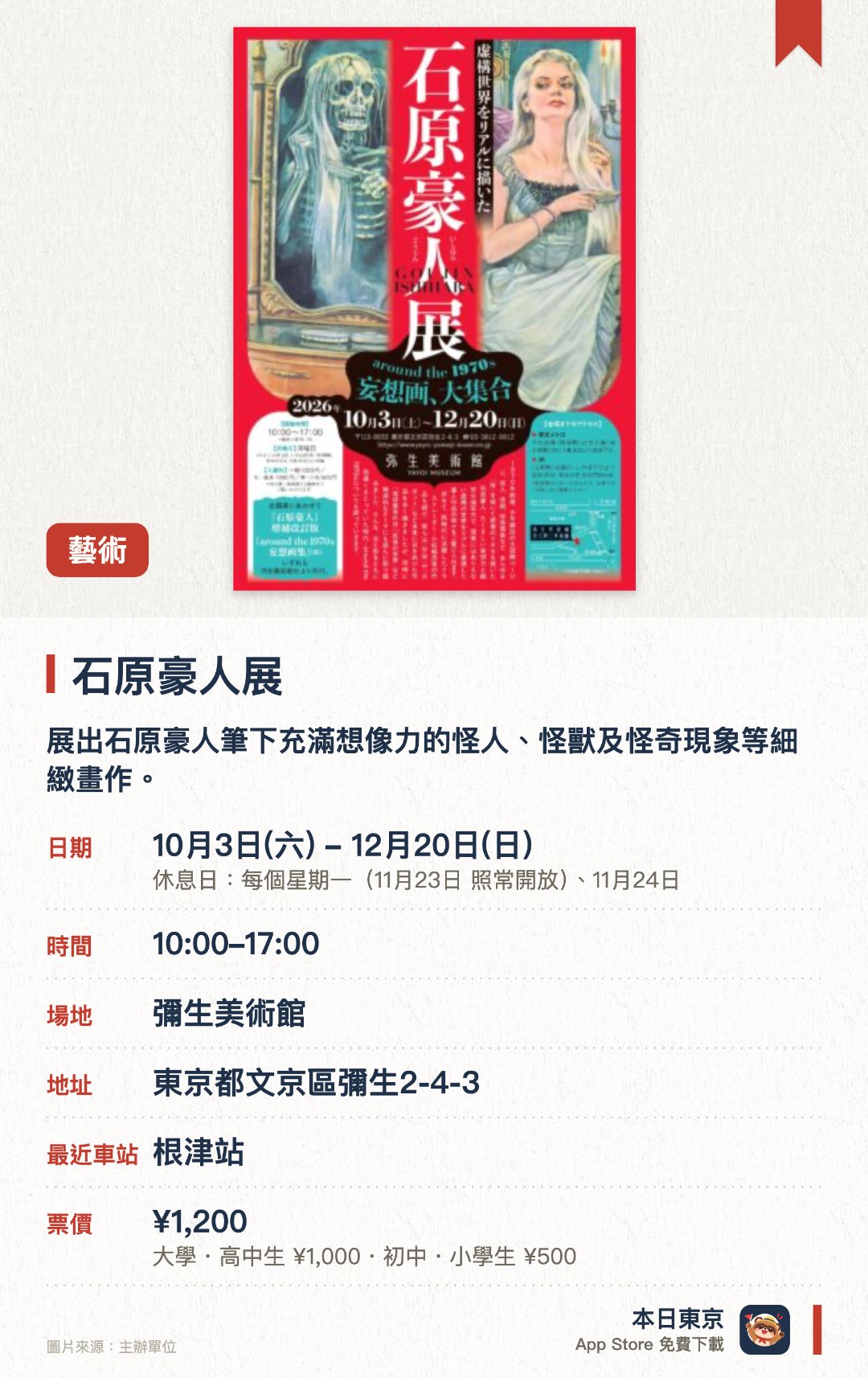 石原豪人展。10月3日–12月20日 · 彌生美術館。展出石原豪人筆下充滿想像力的怪人、怪獸及怪奇現象等細緻畫作。同場介紹同期插畫家創作的未來世界與破滅題材作品，探討七十年代的光影面貌