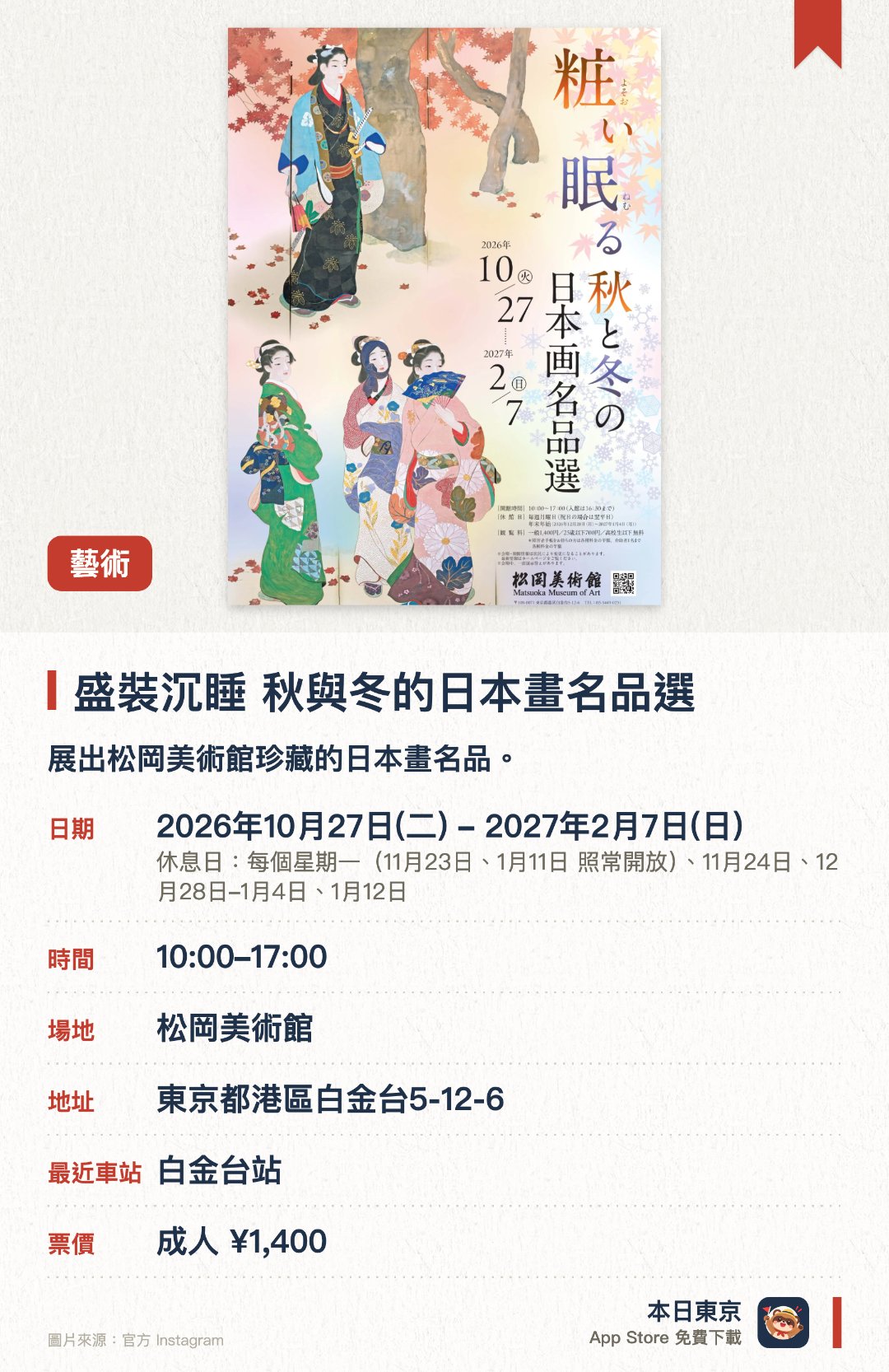 盛裝沉睡 秋與冬的日本畫名品選。2026年10月27日–2027年2月7日 · 松岡美術館。展出松岡美術館珍藏的日本畫名品。呈獻展現秋季與冬季美景的畫作