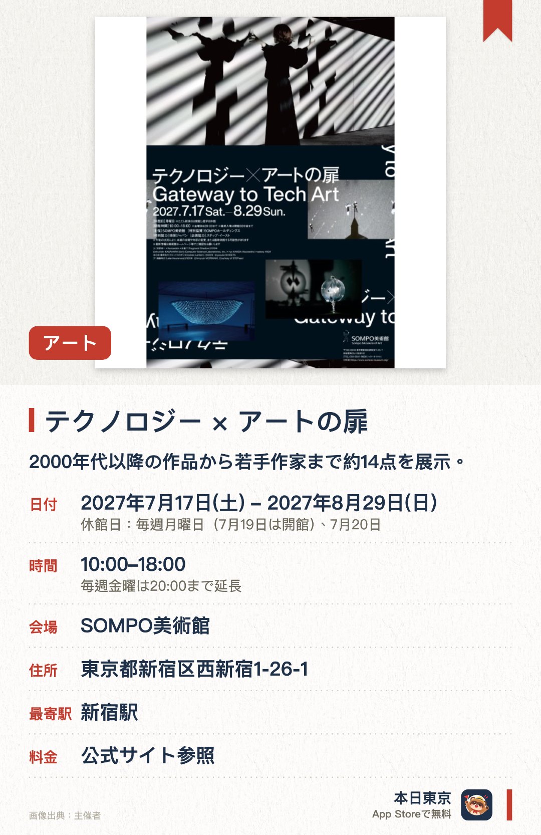 テクノロジー×アートの扉。7月17日–8月29日 · SOMPO美術館。2000年代から現在までのテクノロジーアート作品約14点を展示しています。光や影、動き、インタラクティブなど多様な創作手法を網羅しています。多数の新世代アーティストによる素晴らしい作品が集結しています