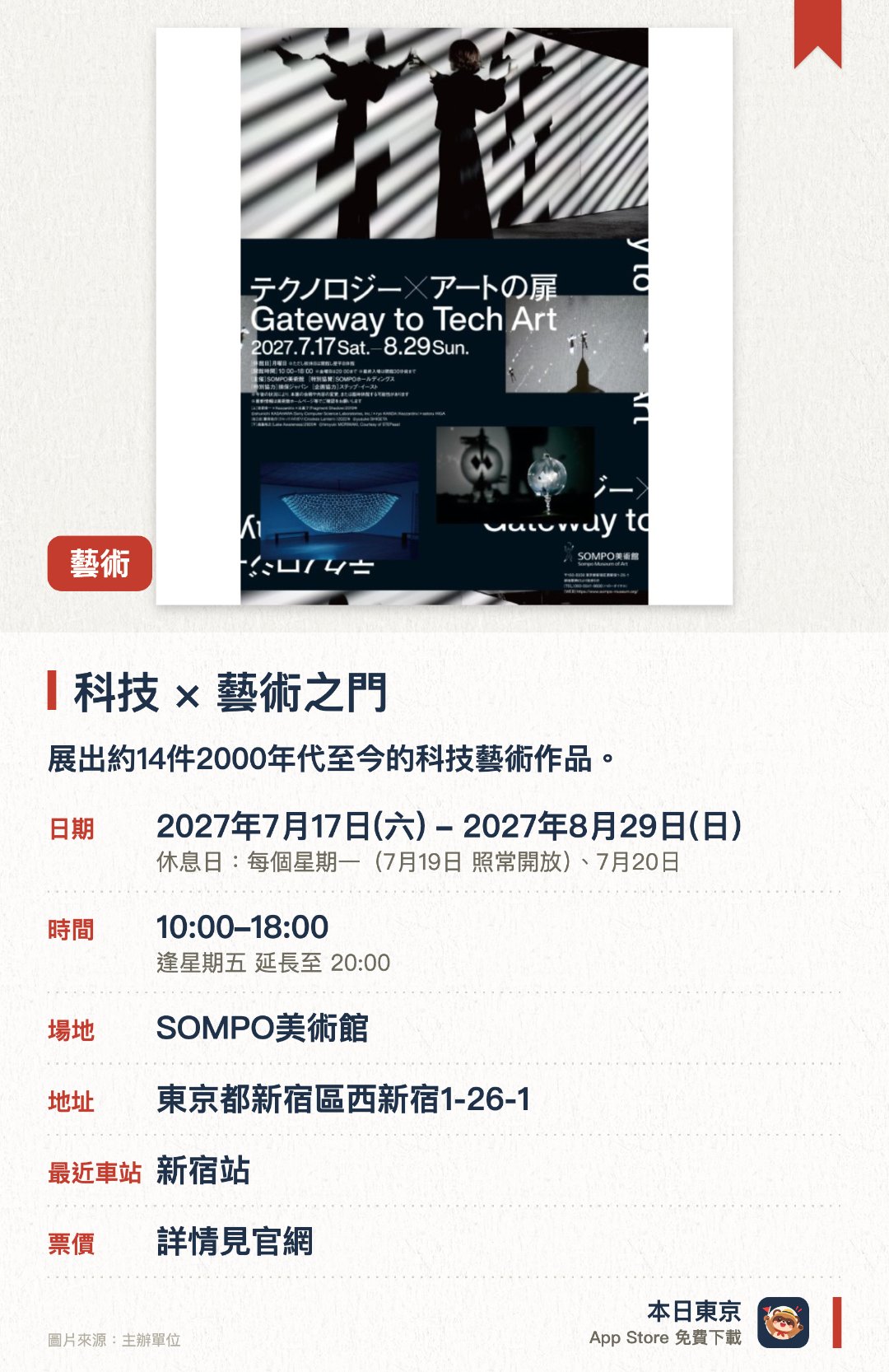 科技×藝術之門。7月17日–8月29日 · SOMPO美術館。展出約14件2000年代至今的科技藝術作品。涵蓋光影、動態及互動等多元創作手法。匯集多位新生代藝術家的精彩創作