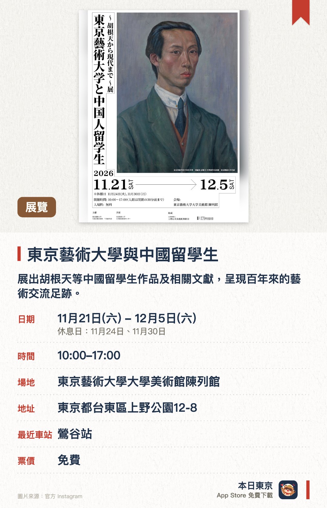 東京藝術大學與中國留學生。11月21日–12月5日 · 東京藝術大學大學美術館陳列館。展出胡根天等中國留學生作品及相關文獻，呈現百年來的藝術交流足跡。利用大型屏幕展示中國留學生數據的數字檔案，並呈現代代藝術家的創作