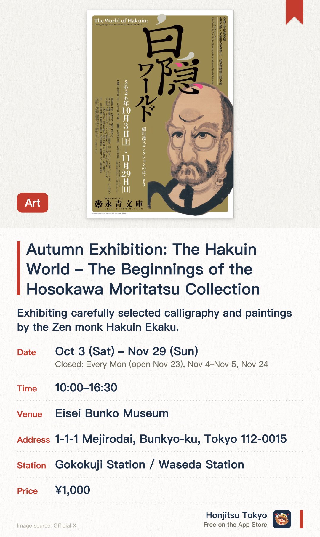 Autumn Exhibition: The Hakuin World – The Beginnings of the Hosokawa Moritatsu Collection. 3 Oct–29 Nov · Eisei Bunko Museum. Exhibiting carefully selected calligraphy and paintings by the Zen monk Hakuin Ekaku. Presenting a joint exhibition with the Waseda University Aizu Museum to explore the connection between both collections