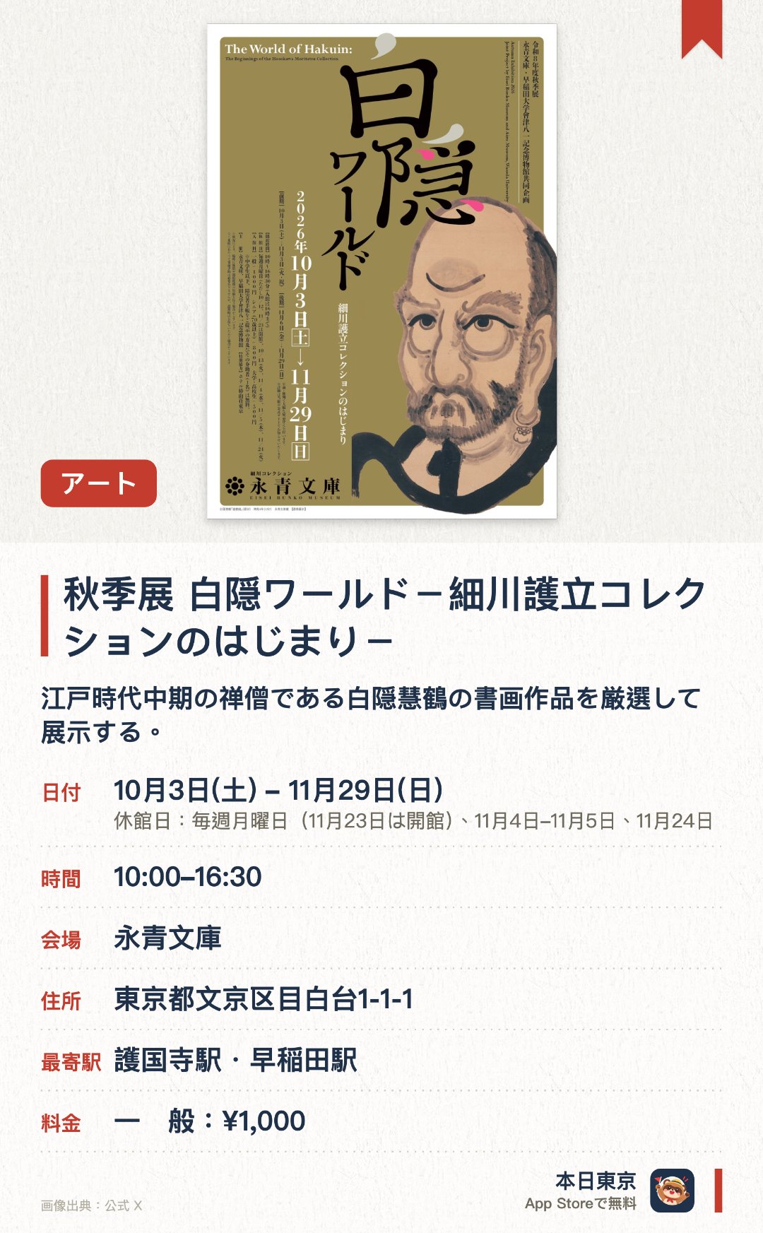 秋季展　白隠ワールド－細川護立コレクションのはじまり－。10月3日–11月29日 · 永青文庫。江戸時代中期の禅僧である白隠慧鶴の書画作品を厳選して展示する。早稲田大学会津八一記念博物館との初となる共同企画で両コレクションの広がりを紹介する
