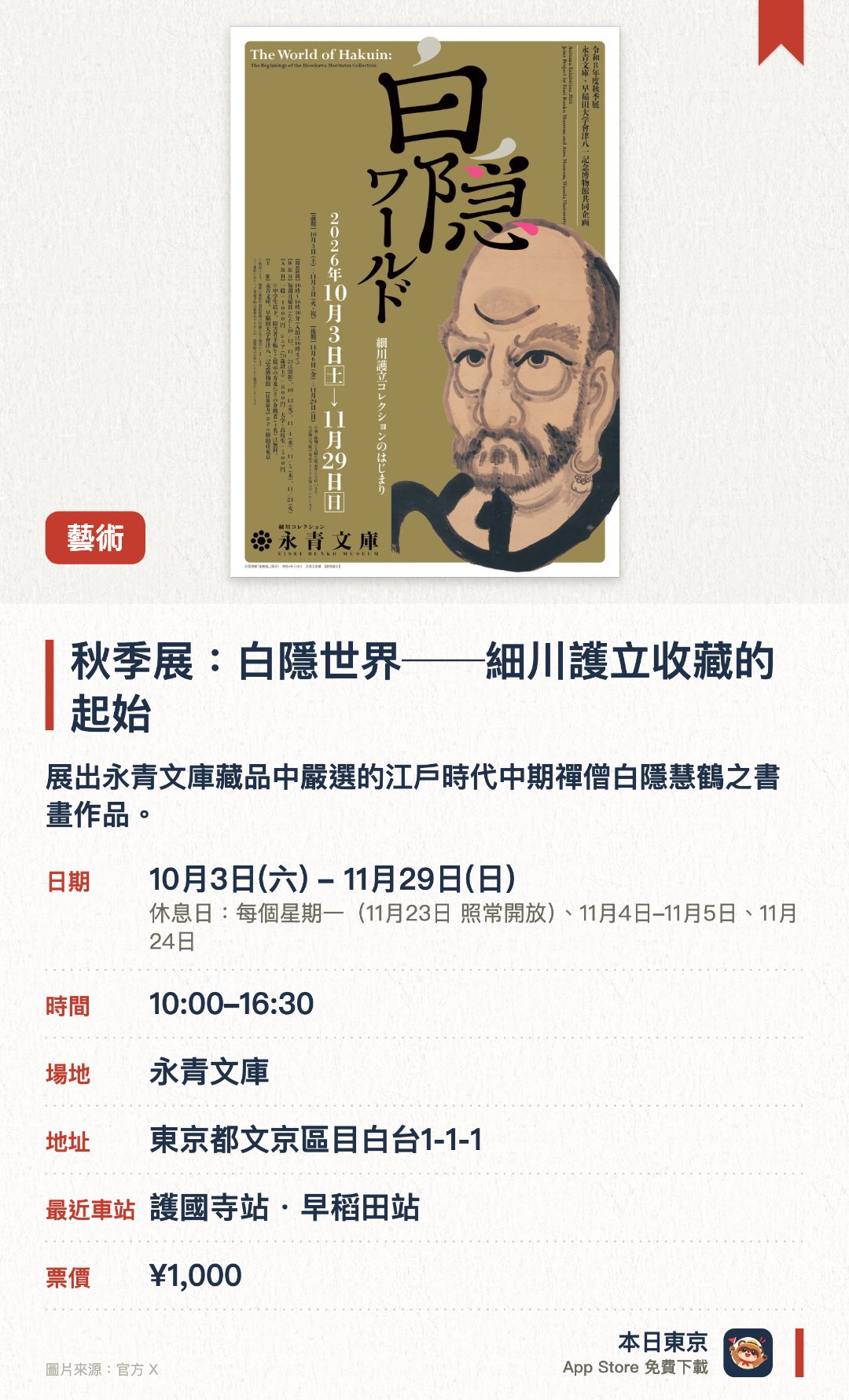秋季展：白隱世界──細川護立收藏的起始。10月3日–11月29日 · 永青文庫。展出永青文庫藏品中嚴選的江戶時代中期禪僧白隱慧鶴之書畫作品。首次聯合早稻田大學會津八一記念博物館，介紹兩大收藏之間的關聯與拓展