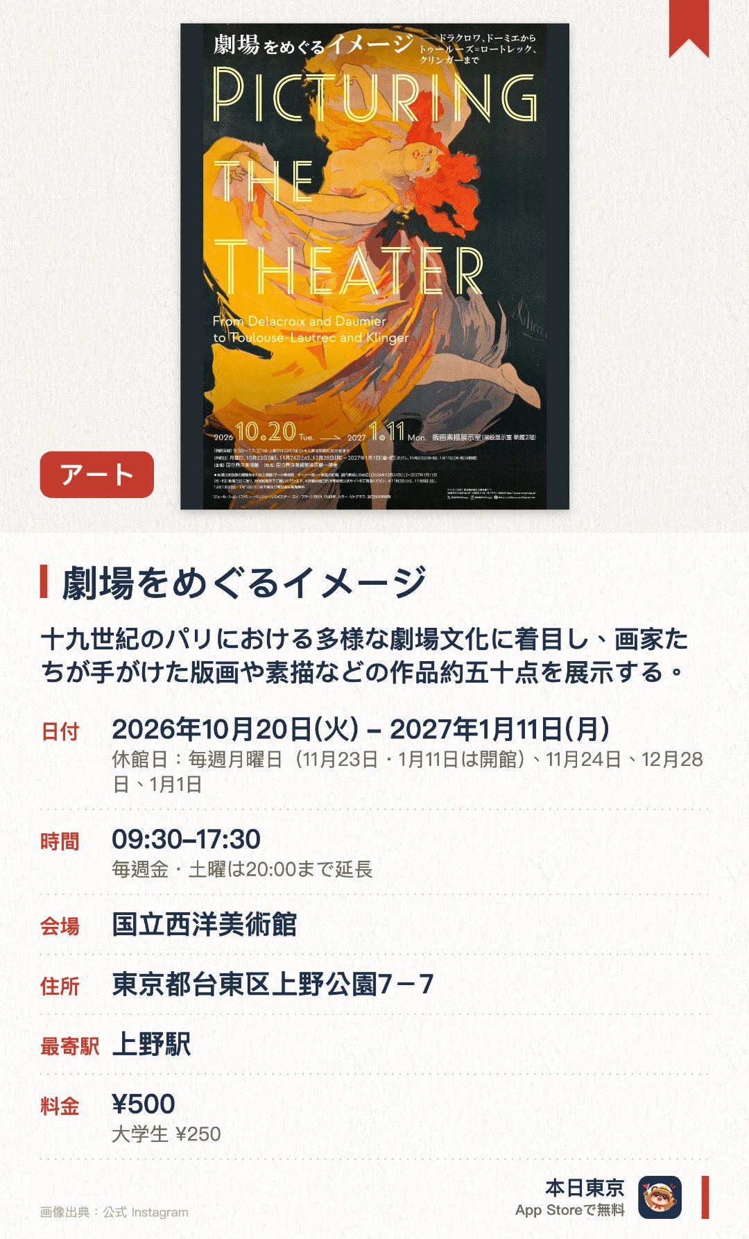 劇場をめぐるイメージ。2026年10月20日–2027年1月11日 · 国立西洋美術館。十九世紀のパリにおける多様な劇場文化に着目し、画家たちが手がけた版画や素描などの作品約五十点を展示する。ドラクロワやドガ、ロートレックらが表現した舞台裏の人間模様や演者の表情を通して近代都市の劇場をたどる。芸術的な劇場ポスターや、音楽や舞台芸術の理念に呼応して制作された作品群を紹介する