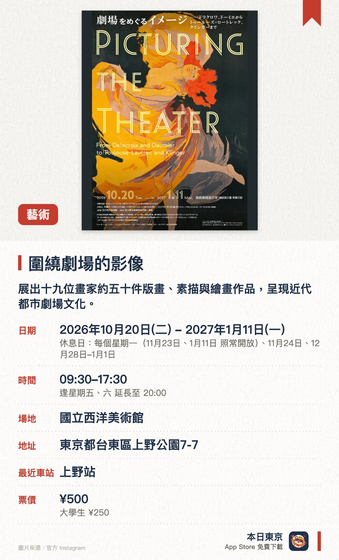 圍繞劇場的影像。2026年10月20日–2027年1月11日 · 國立西洋美術館。展出十九位畫家約五十件版畫、素描與繪畫作品，呈現近代都市劇場文化。探索十九世紀巴黎劇場對畫家的啟發，涵蓋舞台演出、大眾娛樂與後台現實。展示結合劇場宣傳與藝術的版畫海報，以及受華格納理念與日本主義影響的創作
