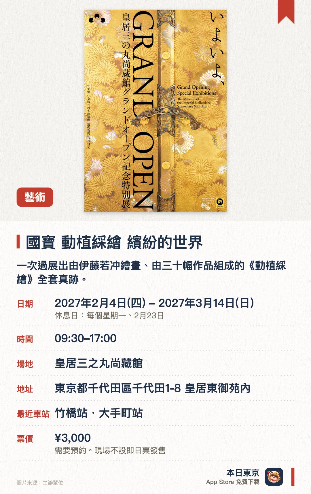 國寶 動植綵繪 繽紛的世界。2月4日–3月14日 · 皇居三之丸尚藏館。一次過展出由伊藤若冲繪畫、由三十幅作品組成的《動植綵繪》全套真跡。同場欣賞同時代京都畫壇名家創作的近世花鳥畫經典作品