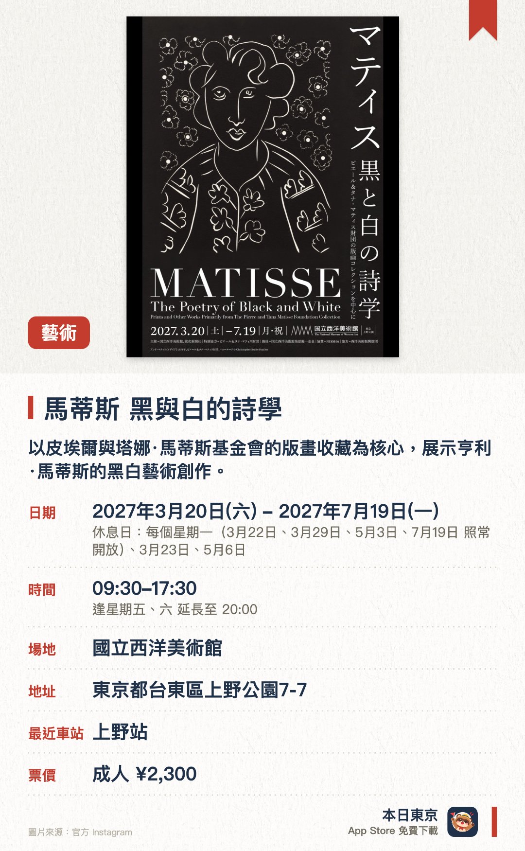 馬蒂斯 黑與白的詩學。3月20日–7月19日 · 國立西洋美術館。以皮埃爾與塔娜·馬蒂斯基金會的版畫收藏為核心，展示亨利·馬蒂斯的黑白藝術創作。集中呈現馬蒂斯在版畫領域的獨特詩學與藝術成就