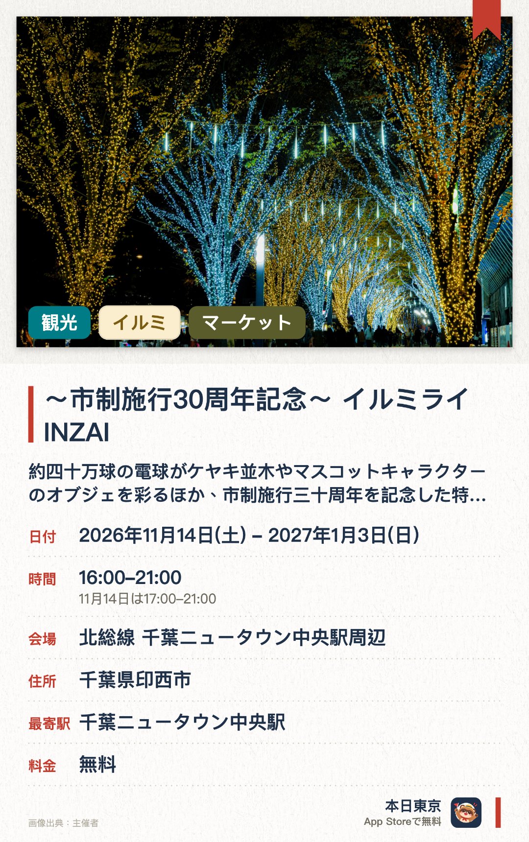 ～市制施行30周年記念～　イルミライ INZAI。2026年11月14日–2027年1月3日 · 北総線 千葉ニュータウン中央駅周辺。約四十万球の電球がケヤキ並木やマスコットキャラクターのオブジェを彩るほか、市制施行三十周年を記念した特別な装飾が登場する。期間中には複数のマルシェやグルメフェスが開催され、光に包まれた空間で多彩な食や買い物を楽しめる