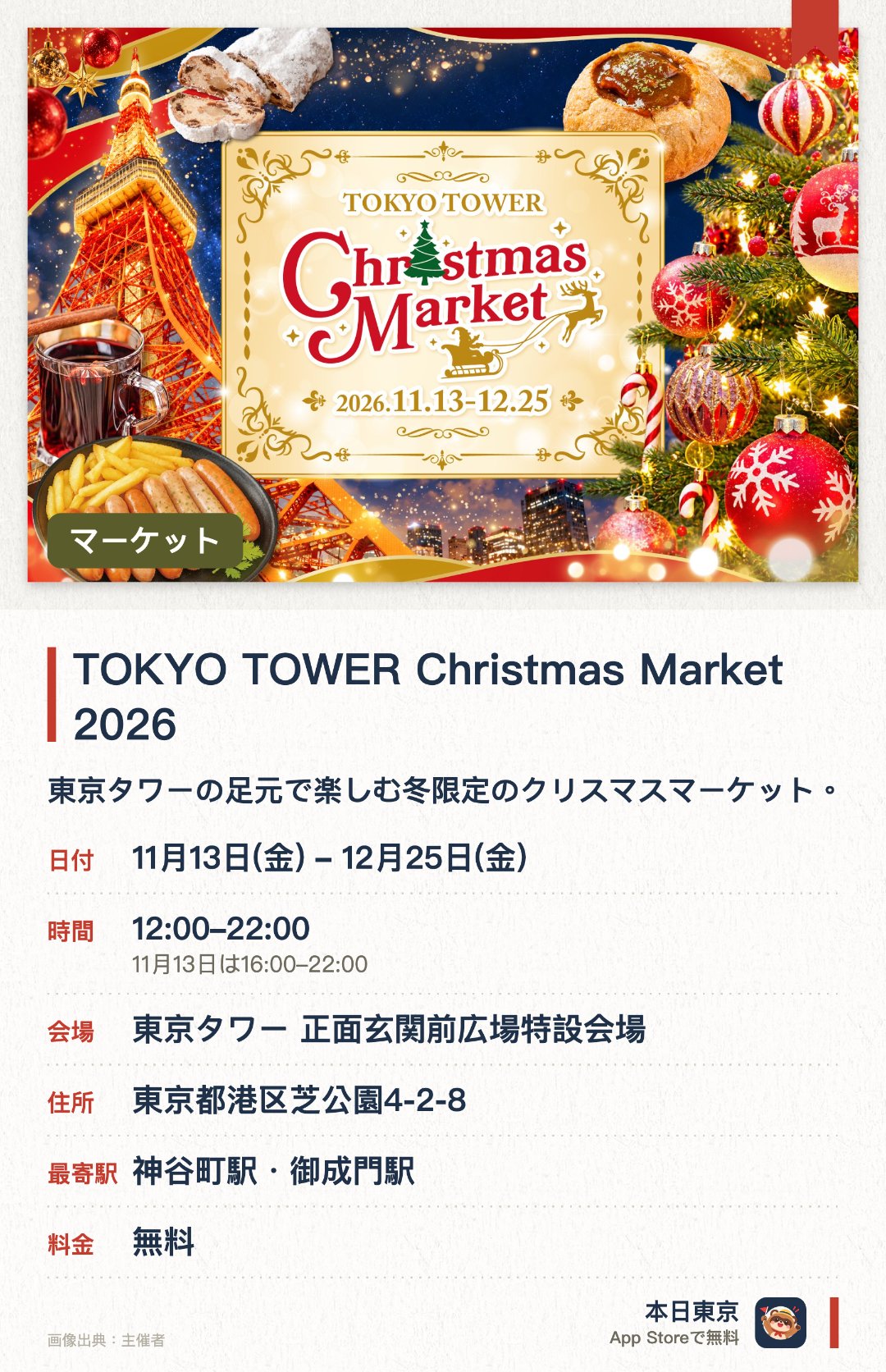 TOKYO TOWER Christmas Market 2026。11月13日–12月25日 · 東京タワー 正面玄関前広場特設会場。東京タワーの足元で楽しむ冬限定のクリスマスマーケット。本場ヨーロッパの雰囲気が漂う店舗や装飾が並ぶ