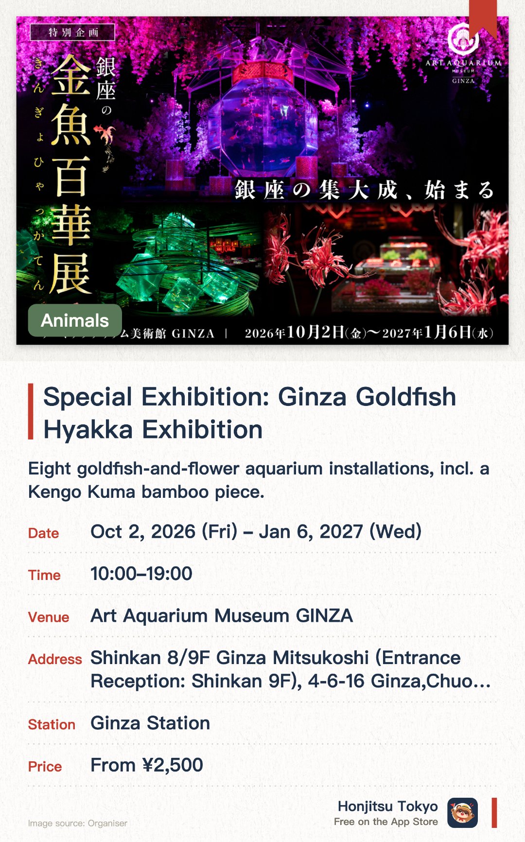 Special Exhibition: Ginza Goldfish Hyakka Exhibition. 2 Oct 2026–6 Jan 2027 · Art Aquarium Museum GINZA. Eight goldfish-and-flower aquarium installations, incl. a Kengo Kuma bamboo piece.. Final show before the Ginza venue closes; photos welcome, no flash.
